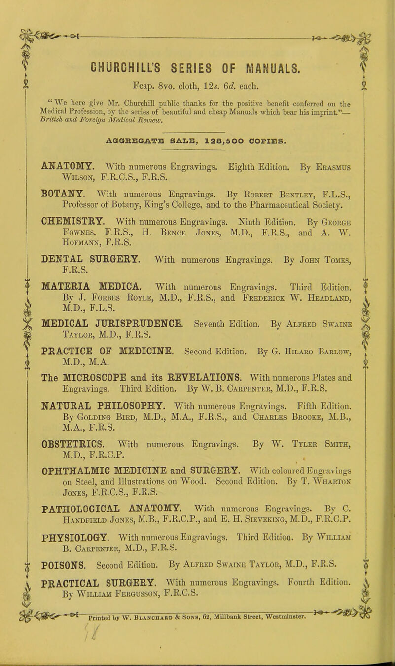 30*- —m i' CHURCHILL'S SERIES OF MANUALS. ** Fcap. 8vo. cloth, 12s. 6rf. each. “ We here give Mr. Churchill public thanks for the positive benefit conferred on the Medical Profession, by the series of beautiful and cheap Manuals which bear his imprint.”— British and Foreign Medical Review. ASGSEGATE SALE, 128,500 COPIES. ANATOMY. With numerous Engravings. Eighth Edition. By Erasmus Wilson, F.R.C.S., F.R.S. BOTANY. With numerous Engravings. By Robert Bentley, F.L.S., Professor of Botany, King’s College, and to the Pharmaceutical Society. CHEMISTRY. With numerous Engravings. Ninth Edition. By George Fownes. F.R.S., H. Bence Jones, M.D., F.R.S., and A. W. Hofmann, F.R.S. DENTAL SURGERY. With numerous Engravings. By John Tomes, F.R.S. o MATERIA MEDICA. With numerous Engravings. Third Edition. By J. Forbes Royle, M.D., F.R.S., and Frederick W. Headland, M.D., F.L.S. MEDICAL JURISPRUDENCE. Seventh Edition. By Alfred Swaine Taylor, M.D., F.R.S. PRACTICE OF MEDICINE. Second Edition. By G. Hilaro Barlow, <j> M.D., M.A. Tlie MICROSCOPE and its REVELATIONS. With numerous Plates and Engravings. Third Edition. By W. B. Carpenter, M.D., F.R.S. NATURAL PHILOSOPHY. With numerous Engravings. Fifth Edition. By Golding Bird, M.D., M.A., F.R.S., and Charles Brooke, M.B., M.A., F.R.S. OBSTETRICS. With numerous Engravings. By W. Tyler Smith, M.D., F.R.C.P. OPHTHALMIC MEDICINE and SURGERY. With coloured Engravings on Steel, and Illustrations on Wood. Second Edition. By T. Wharton Jones, F.R.C.S., F.R.S. PATHOLOGICAL ANATOMY. With numerous Engravings. By C. Handfield Jones, M.B., F.R.C.P., and E. H. Sieveking, M.D., F.R.C.P. PHYSIOLOGY. With numerous Engravings. Third Edition. By William B. Carpenter, M.D., F.R.S. t POISONS. Second Edition. By Alfred Swaine Taylor, M.D., F.R.S. <> ^ PRACTICAL SURGERY. With numerous Engravings. Fourth Edition. X ^ By William Fergusson, F.R.C.S. * Printed by W. Blanchard & Sons, 62, Millbank Street, Westminster. //