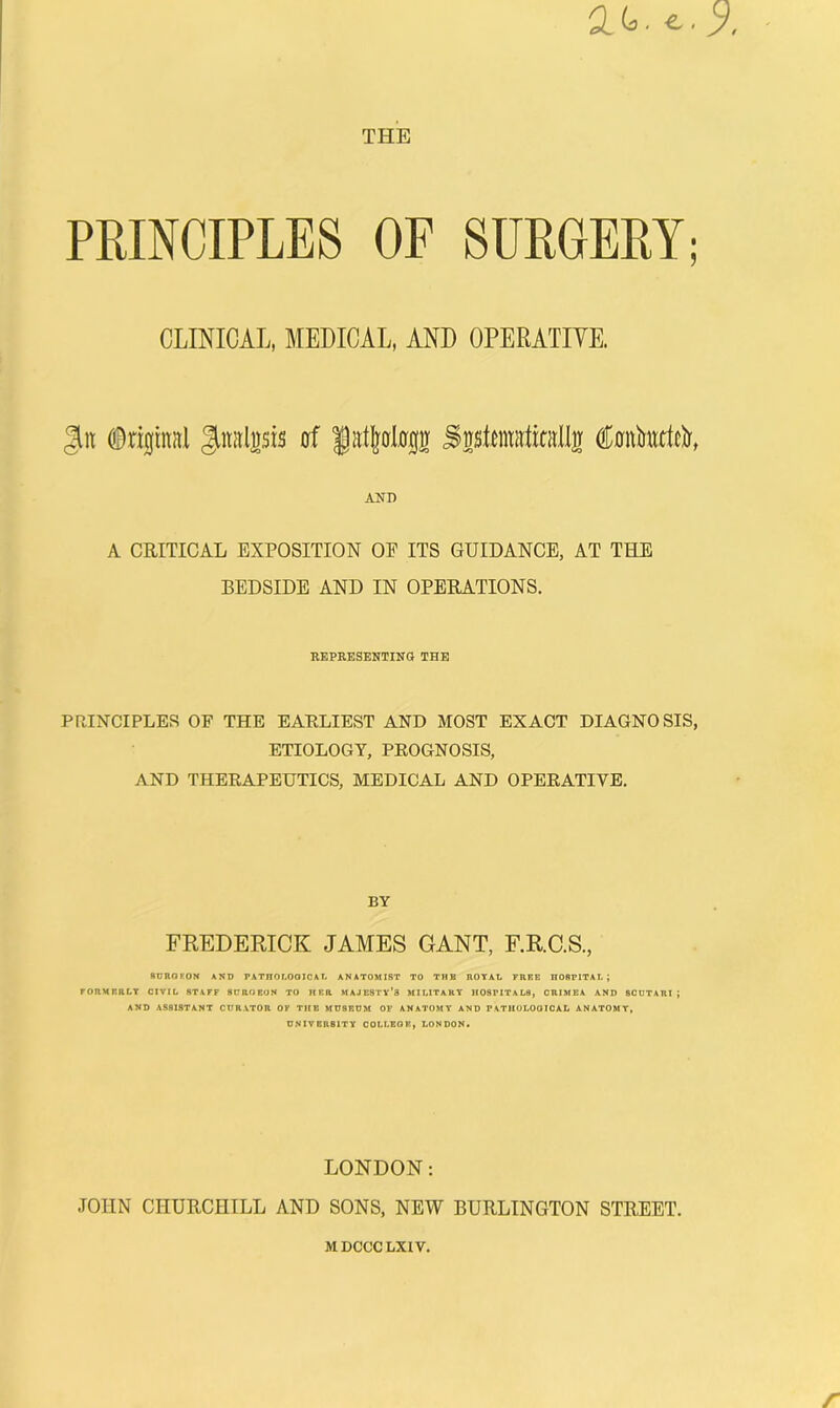 THE PRINCIPLES OF SURGERY; CLINICAL, MEDICAL, AND OPERATIYE. 3it Jutalnsis cf fatljalirgg SssRniittitHlIg CfionMittcIr, AiJD A CRITICAL EXPOSITION OF ITS GUIDANCE, AT THE BEDSIDE AND IN OPERATIONS. REPEESENTINa THE PRINCIPLES OF THE EARLIEST AND MOST EXACT DIAGNOSIS, ETIOLOGY, PROGNOSIS, AND THERAPEUTICS, MEDICAL AND OPERATIVE. BY FREDERICK JAMES GANT, F.R.C.S., 8UROKON AND PATHOLOOICAL ANATOMIST TO THE ROYAL FREE HOSPITAL; PORHERLT CIVIL STAFF SCROBUN TO HER MAJESTY’S MILITARY HOSPITALS, CRIMEA AND SCUTARI; AND ASSISTANT CUR.VTOR OF THE MUSEUM OF ANATOMY AND PATHOLOGICAL ANATOMY, UNIVERSITY COLLEGE, LONDON. LONDON: JOHN CHURCHILL AND SONS, NEW BURLINGTON STREET. MDCCCLXIV. /■