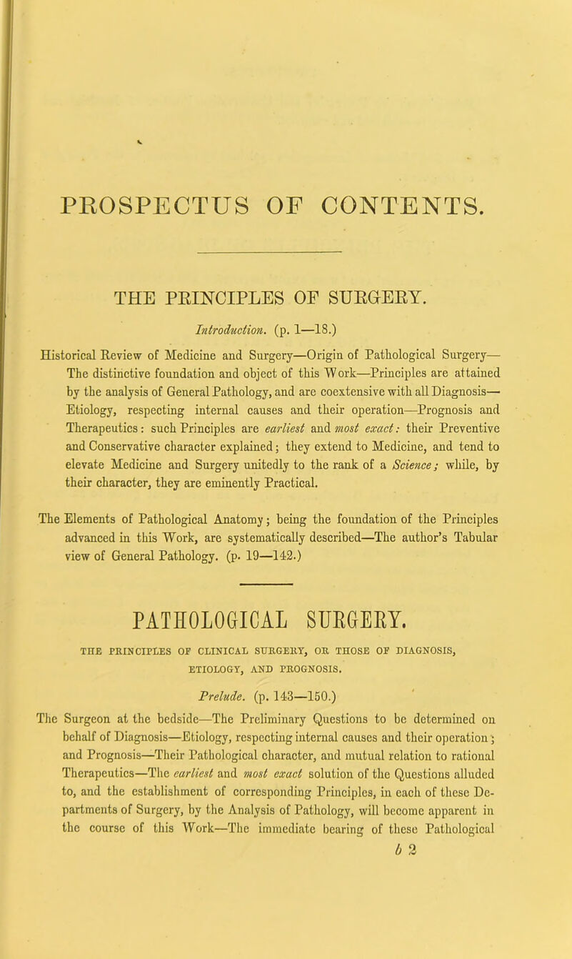 PROSPECTUS OF CONTENTS. THE PEINCIPLES OP SUEGEEY. Introduction, (p. 1—18.) Historical Review of Medicine and Surgery—Origin of Pathological Surgery— The distinctive foundation and object of this Work—Principles are attained by the analysis of General Pathology, and are coextensive with all Diagnosis— Etiology, respecting internal causes and their operation—Prognosis and Therapeutics: such Principles are earliest and most exact: their Preventive and Conservative character explained; they extend to Medicine, and tend to elevate Medicine and Surgery unitedly to the rank of a Science; while, by their character, they are eminently Practical. The Elements of Pathological Anatomy; being the foundation of the Principles advanced in this Work, are systematically described—The author’s Tabular view of General Pathology, (p. 19—142.) PATHOLOGICAL SUEGEEY. THE PRINCIPLES OF CLINICAL SURGERY, OR THOSE OF DIAGNOSIS, ETIOLOGY, AND PROGNOSIS. Prelude, (p. 143—150.) The Surgeon at the bedside—The Preliminary Questions to be determined on behalf of Diagnosis—Etiology, respecting internal causes and their operation 5 and Prognosis—Their Patbologieal character, and mutual relation to rational Therapeutics—The earliest and most exact solution of the Questions alluded to, and the establishment of corresponding Principles, in each of these De- partments of Surgery, by the Analysis of Pathology, will beeome apparent in the course of this Work—The immediate bearing of these Pathological b 2