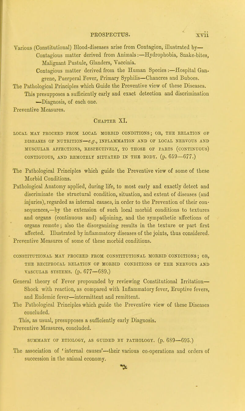 Various (Constitutional) Blood-diseases arise from Contagion, illustrated by— Contagious matter derived from Animals:—Hydrophobia, Snake-bites, Malignant Pustule, Glanders, Vaccinia, Contagious matter derived from the Human Species :—Hospital Gan- grene, Puerperal Pever, Primary Syphilis—Chancres and Buboes. The Pathological Principles which Guide the Preventive view of these Diseases. This presupposes a sufficiently early and exact detection and discrimination •—Diagnosis, of each one. Preventive Measures. Chapter XI. LOCAL MAY PROCEED PROM LOCAL MORBID CONDITIONS; OR, THE RELATION OF DISEASES OF NUTRITION—e.g., INFLAMMATION AND OF LOCAL NERVOUS AND MUSCULAR AFFECTIONS, RESPECTIVELY, TO THOSE OF PARTS (CONTINUOUS) CONTIGUOUS, AND REMOTELY SITUATED IN THE BODY. (p. 659—677.) The Pathological Principles which guide the Preventive view of some of these Morbid Conditions. Pathological Anatomy applied, during life, to most early and exaetly detect and discriminate the struetural condition, situation, and extent of diseases (and injuries), regarded as internal causes, in order to the Prevention of their con- sequences,—by the extension of such local morbid conditions to textures and organs (continuous and) adjoining, and the sympathetic affections of organs remote; also the disorganizing results in the texture or part first affected. Hlustrated by inflammatory diseases of the joints, thus considered. Preventive Measures of some of these morbid conditions. CONSTITUTIONAL MAY PROCEED FROM CONSTITUTIONAL MORBID CONDITIONS; OB, THE RECIPROCAL RELATION OP MORBID CONDITIONS OP THE NERVOUS AND VASCULAR SYSTEMS, (p. 677—689.) General theory of Pever propounded by reviewing Constitutional Irritation— Shock with reaction, as compared with Inflammatory fever. Eruptive fevers, and Endemic fever—intermittent and remittent. The Pathologieal Prineiples which guide the Preventive view of these Diseases eoucluded. This, as usual, presupposes a sufficiently early Diagnosis. Preventive Measures, concluded. SUMMARY OF ETIOLOGY, AS GUIDED BY PATHOLOGY, (p. 689—695.) The association of ‘ internal causes’—their various co-operations and orders of succession in the animal economy.