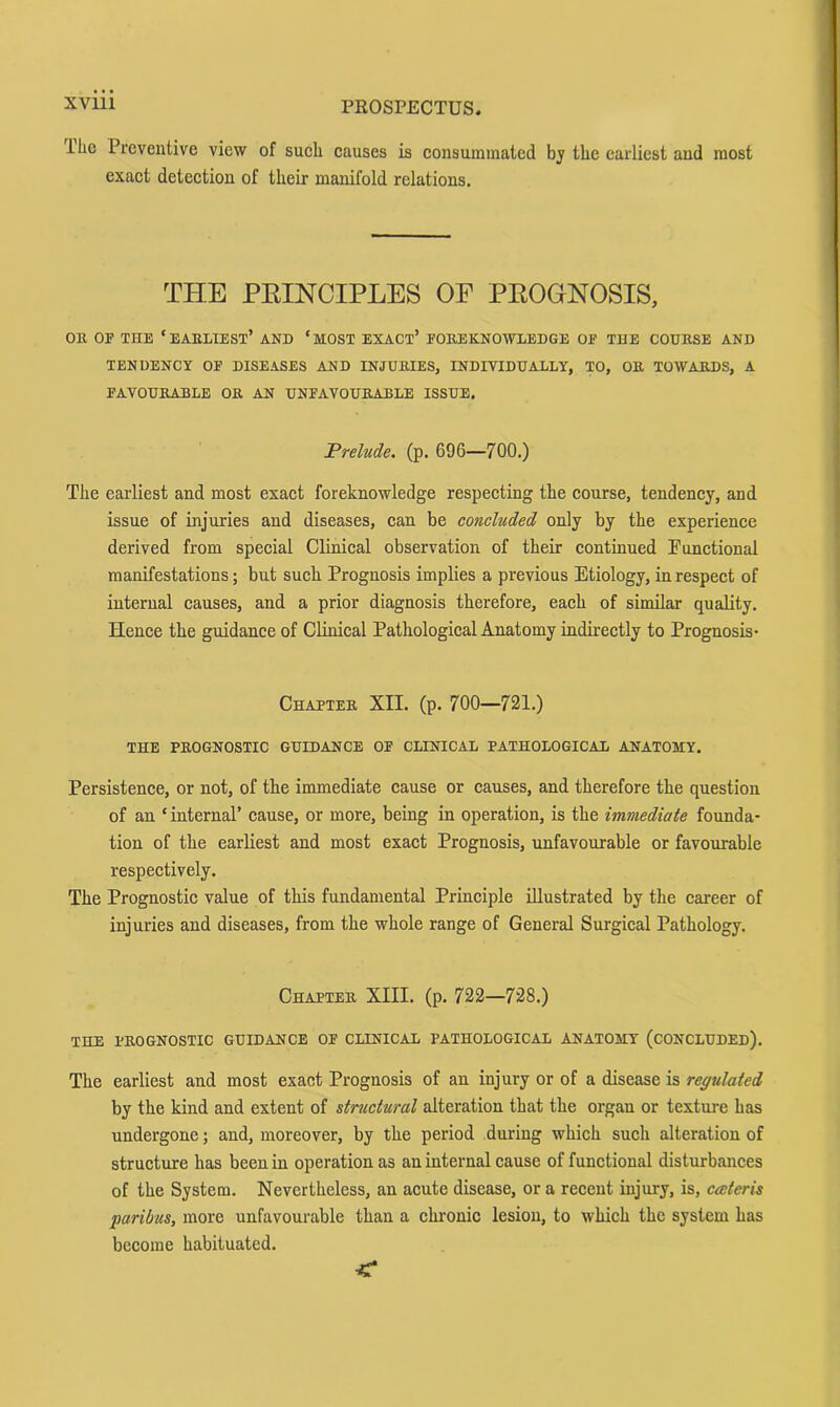 ilic Preventive view of sueli causes is eonsuminated bj the earliest and most exact detection of their manifold relations. THE PEINCIPLES OF PEOGNOSIS, OR OF THE ‘ earliest’ AND ‘ MOST EXACT’ FOREKNOWLEDGE OF THE COURSE AND TENDENCY OF DISEASES AND INJURIES, INDIVIDUALLY, TO, OR TOWARDS, A FAVOURABLE OR AN UNFAVOURABLE ISSUE, Prelude, (p. 696—700.) The earliest and most exact foreknowledge respecting the course, tendency, and issue of injuries and diseases, can be concluded only by the experience derived from special Clinical observation of their continued Functional manifestations; but such Prognosis implies a previous Etiology, in respect of internal causes, and a prior diagnosis therefore, each of similar quality. Hence the guidance of Clinical Pathological Anatomy indirectly to Prognosis- Chapter XII. (p. 700—721.) THE PROGNOSTIC GUIDANCE OF CLINICAL PATHOLOGICAL ANATOMY. Persistence, or not, of the immediate cause or causes, and therefore the question of an ‘ internal’ cause, or more, being in operation, is the immediate founda- tion of the earliest and most exact Prognosis, unfavourable or favourable respectively. The Prognostic value of this fundamental Principle illustrated by the career of injuries and diseases, from the whole range of General Surgical Pathology. Chapter XIII. (p. 722—728.) THE PROGNOSTIC GUIDANCE OF CLINICAL PATHOLOGICAL ANATOMY (CONCLUDED). The earliest and most exact Prognosis of an injury or of a disease is regulated by the kind and extent of structural alteration that the organ or texture has undergone; and, moreover, by the period during which such alteration of structure has been in operation as an internal cause of functional disturbances of the System. Nevertheless, an acute disease, or a recent injury, is, ceeteris paribus, more unfavourable than a chronic lesion, to which the system has become habituated.