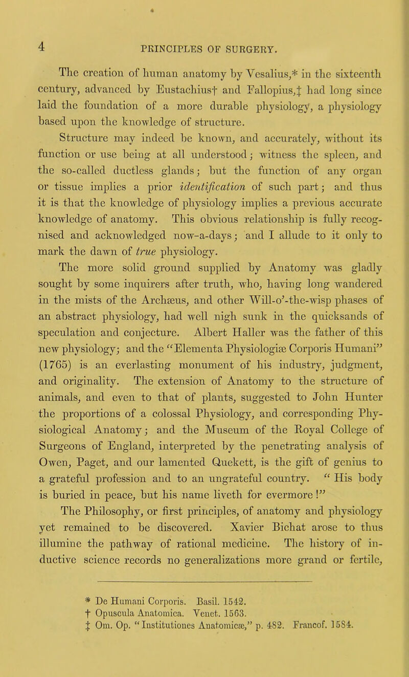 Tlie creation of human anatomy by Vcsalius^* in the sixteenth century, advanced by Eustachiust and Eallopius,J had long since laid the foundation of a more durable physiology, a physiology based upon the knowledge of structure. Strueture may indeed be known, and aecurately, without its funetion or use being at all understood; witness the spleen, and the so-ealled diictless glands; but the function of any organ or tissue implies a prior identification of such part; and thus it is that the knowledge of physiology implies a previous aceurate knowledge of anatomy. This obvious relationship is fully recog- nised and aeknowledged now-a-days; and I allude to it only to mark the dawn of true physiology. The more solid ground supplied by Anatomy was gladly sought by some inquirers after truth, wEo, having long wandered in the mists of the Archseus, and other Will-o^-the-wdsp phases of an abstract physiology, had well nigh sunk in the quicksands of speculation and conjecture. Albert Haller was the father of this new physiology; and the ^^Elementa Physiologic Corporis Humani” (1765) is an everlasting monument of his industry, judgment, and originality. The extension of Anatomy to the structure of animals, and even to that of plants, suggested to John Hunter the proportions of a colossal Physiology, and corresponding Phy- siologieal Anatomy; and the Museum of the Royal College of Surgeons of England, interpreted by the penetrating analysis of Owen, Paget, and our lamented Quekett, is the gift of genius to a grateful profession and to an ungrateful country. “ His body is buried in peace, but his name liveth for evermore!” The Philosophy, or first prineiples, of anatomy and physiology yet remained to be discovered. Xavier Biehat arose to thus illumine the pathway of rational medicine. The history of in- ductive science records no generalizations more grand or fertile. * De Humani Corporis. Basil. 154-2. t Opuscula Anatomica. Veuet. 1563. .■}; Om. Op. “ lustitutiones Anatomicce,” p. 482. Francof. 1584.