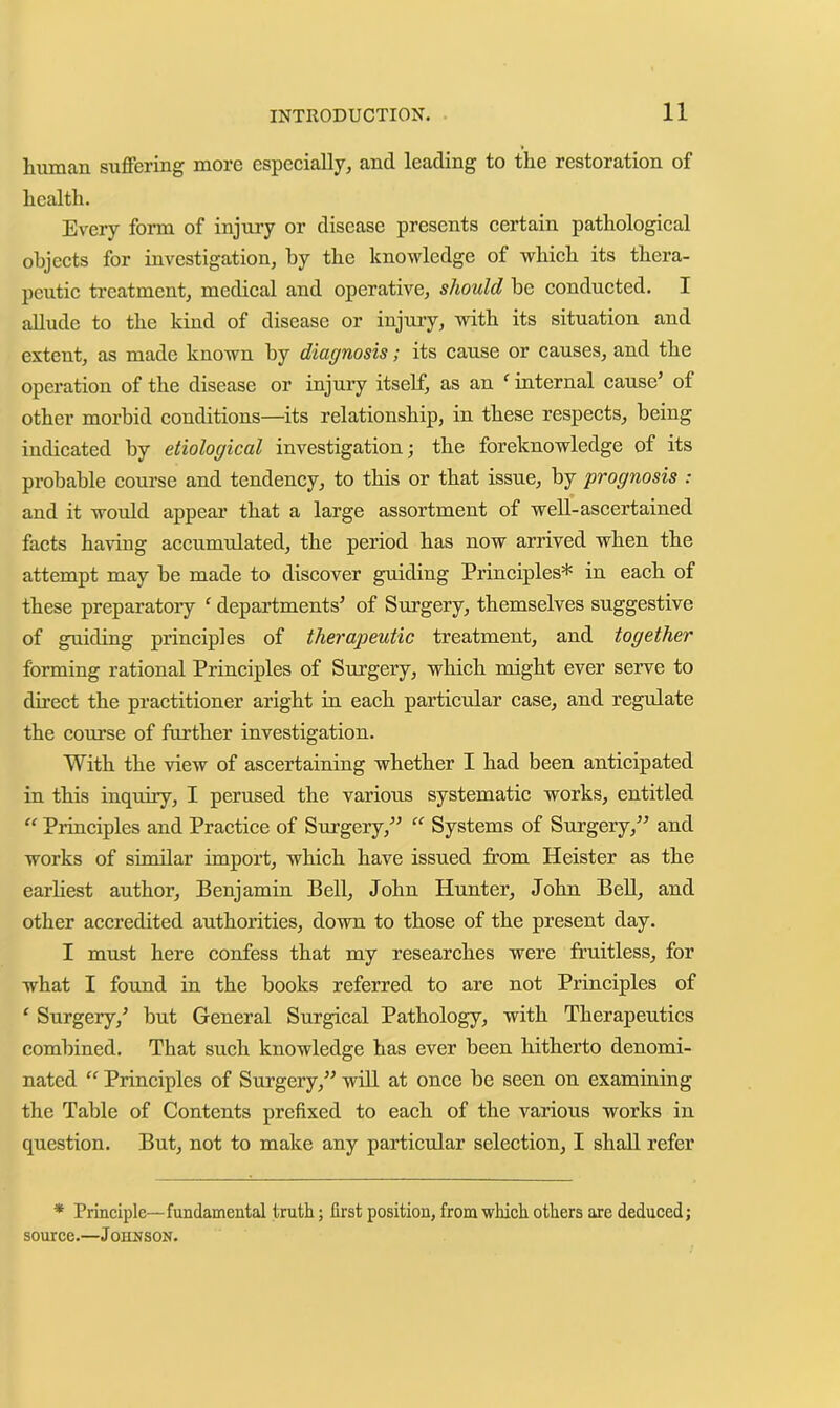 human suffering more especially, and leading to the restoration of health. Every form of injury or disease presents certain pathological objects for investigation, by the knowledge of which its thera- peutic treatment, medical and operative, should be conducted. I allude to the kind of disease or injury, with its situation and extent, as made known by diagnosis; its cause or causes, and the operation of the disease or injury itself, as an ^ internal cause’ of other morbid conditions—its relationship, in these respects, being indicated by etiological investigation; the foreknowledge of its probable course and tendency, to this or that issue, by prognosis : and it would appear that a large assortment of well-ascertained facts having accumnlated, the period has now arrived when the attempt may be made to discover guiding Principles* in each of these preparatory ‘ departments’ of Surgery, themselves suggestive of guiding principles of therapeutic treatment, and together forming rational Principles of Srrrgery, which might ever serve to direct the practitioner aright in each particrrlar case, and regulate the coru’se of further investigation. With the view of ascertaining whether I had been anticipated in this inquiry, I perused the various systematic works, entitled “ Principles and Practice of Surgery,” Systems of Surgery,” and works of similar impor’t, which have issued from Heister as the earliest author, Benjamin Bell, John Hunter, John Bell, and other accredited authorities, down to those of the present day. I must here confess that my researches were fruitless, for what I found in the books referred to are not Principles of ‘ Surgery,’ but General Surgical Pathology, with Therapeutics combined. That such knowledge has ever been hitherto denomi- nated “ Principles of Surgery,” will at once be seen on examining the Table of Contents prefixed to each of the various works in question. But, not to make any particular selection, I shall refer * Principle—fundamental truth; first position, from which others are deduced; souree.—Johnson.