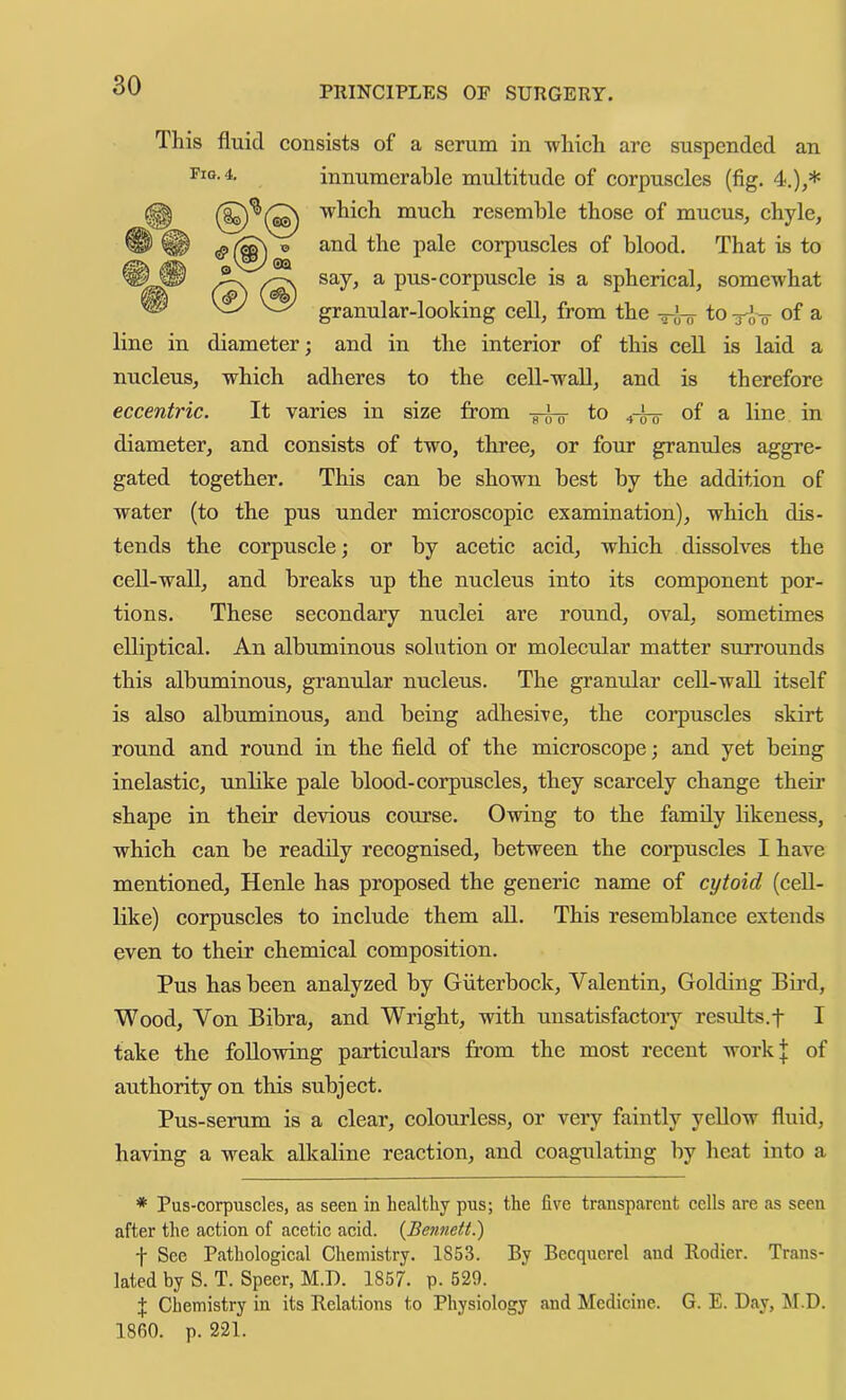 This fluid consists of a serum in which are suspended an innumerable multitude of corpuscles (fig. 4.),* which much resemble those of mucus, chyle, and the pale eorpuseles of blood. That is to say, a pus-corpuscle is a spherical, somewhat granular-looking cell, from the —J-q to ri-o of ^ line in diameter; and in the interior of this eell is laid a nucleus, which adheres to the cell-wall, and is therefore eccentric. It varies in size from to 4-^ of a line in diameter, and consists of two, three, or four granules aggre- gated together. This can be shown best by the addition of water (to the pus under mieroscopie examination), which dis- tends the corpuscle; or by acetic acid, which dissolves the cell-wall, and breaks up the nucleus into its component por- tions. These secondary nuclei are round, oval, sometimes elliptical. An albuminous solution or molecular matter surrounds this albuminous, grantdar nucleus. The granular eell-wall itself is also albuminous, and being adhesive, the corpuscles skirt round and round in the field of the microscope; and yet being inelastie, unlike pale blood-corpuscles, they scarcely ehange theii’ shape in their devious course. Owing to the family likeness, whieh can be readily recognised, between the eoi’puscles I have mentioned, Henle has proposed the generic name of cytoid (ceU- like) corpuscles to include them all. This resemblance extends even to their chemical composition. Pus has been analyzed by Giiterbock, Valentin, Golding Bird, Wood, Von Bibra, and Wright, with unsatisfactoiy results.f I take the following particulars from the most recent work| of authority on this subject. Pus-serum is a clear, colourless, or very faintly yeUow fluid, having a weak alkaline reaction, and coagulating by heat into a * Pus-corpuscles, as seen in healthy pus; the five transparent cells are as seen after the action of acetic acid. {Bennett!) ■f See Pathological Chemistry. 1853. By Becquerel and Rodier. Trans- lated by S. T. Speer, M.D. 1857. p. 520. X Chemistry in its Relations to Physiology and Medicine. G. E. Day, IM.D. I860, p. 221.