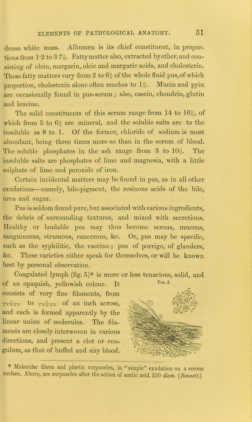 dense white mass. Albumen is its chief constituent, in propor- tions from 1 '2 to 3-7f. Fattymatter also, extracted by ether, and con- sisting of olein, margarin, oleic and margaric acids, and cholesterin. These fatty matters vary from 2 to 6^ of the whole fluid pus, of which proportion, cholesterin alone often reaches to If, Mucin and pyin are occasionally found in pus-serum; also, casein, chondrin, glutin and leucine. The sobd constituents of this serum range from 14 to 16f, of which from 5 to 6f are mineral, and the soluble salts are to the insoluble as 8 to 1. Of the former, chloride of sodium is most abundant, being three times more so than in the serum of blood. The soluble phosphates in the ash range from 3 to lOf. The insoluble salts are phosphates of lime and magnesia, with a little sulphate of lime and peroxide of iron. Certain incidental matters may be found in pus, as in all other exudations—namely, bile-pigment, the resinous acids of the bile, urea and sugar. Pus is seldom found pure, but associated with various ingredients, the debris of surrounding textures, and mixed with secretions. Healthy or laudable pus may thus become serous, mucous, sanguineous, strumous, cancerous, &c. Or, pus may be specific, such as the syphilitic, the vaccine; pus of porrigo, of glanders, &c. These varieties either speak for themselves, or will be known best by personal observation. Coagulated lymph (fig. 5)* is more or less tenacious, solid, and of an opaquish, yellowish colour. It consists of very fine filaments, from T'4 0 0 0 fo To 0 0 0 of an inch across, and each is formed apparently by the linear union of molecules. The fila- ments are closely interwoven in various directions, and present a clot or coa- gulum, as that of buffed and sizy blood, * Molecular fibres and plastic corpuscles, in “simple” exudation on a serous surface. Above, are corpuscles after the action of acetic acid. 250 diam. (Bennett) Pig. 6.