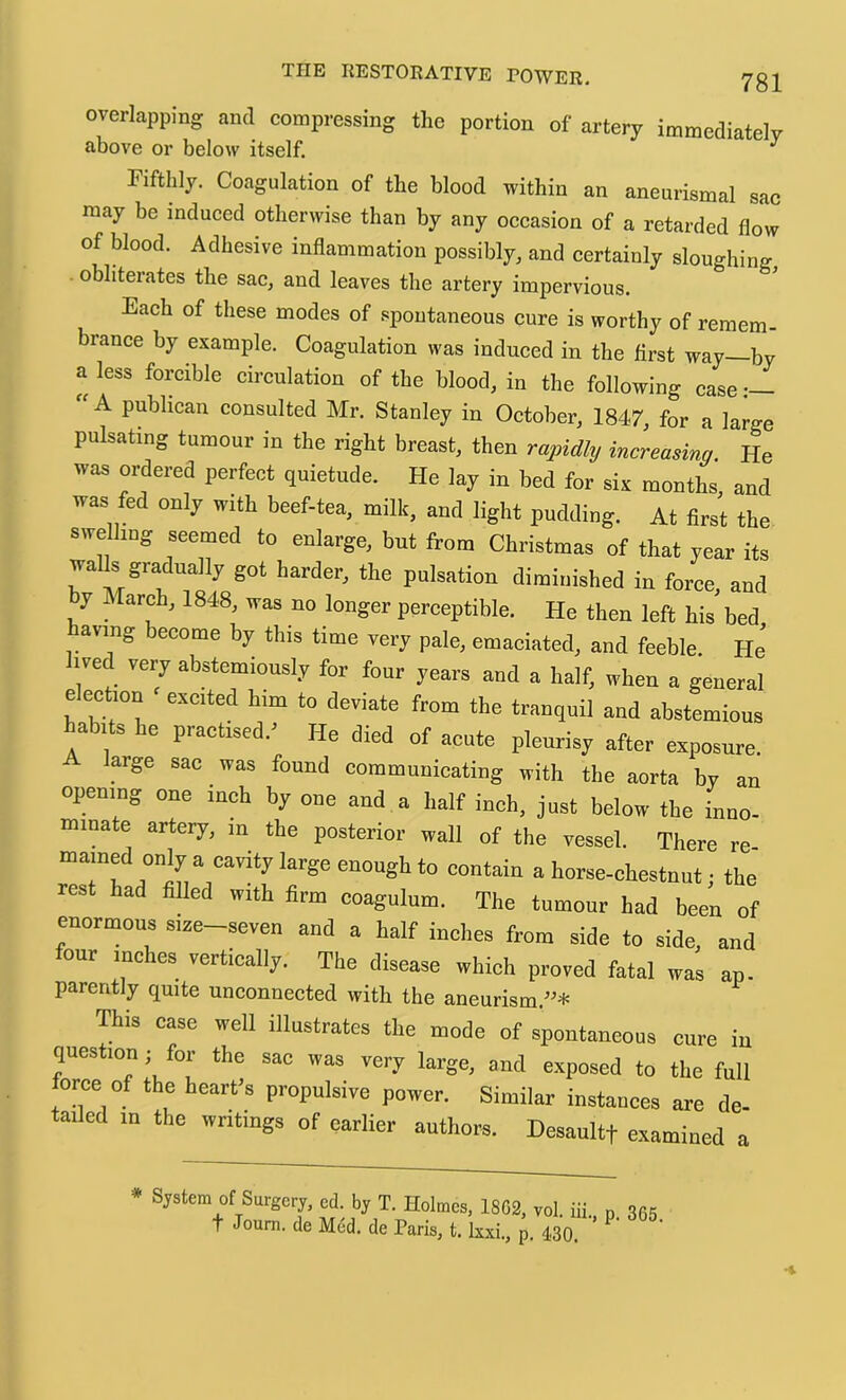 overlapping ami compressing the portion of artery immediately above or below itself. Fifthly. Coagulation of the blood within an aneurismal sae may be induced otherwise than by any occasion of a retarded flow of blood. Adhesive inflammation possibly, and certainly sloughing obliterates tbe sac, and leaves the artery impervious. Each of these modes of spontaneous cure is worthy of remem- brance by example. Coagulation was induced in the first way—by a less forcible circulation of the blood, in the following case A publican consulted Mr. Stanley in October, 1847, for a large pulsating tumour in the right breast, then rapidly increasing. He was ordered perfect quietude. He lay in bed for six months, and was fed only with beef-tea, milk, and light pudding. At first the swe hug seemed to enlarge, but from Christmas of that year its walls gradually got harder, the pulsation diminished in force, and y March, 1848, was no longer perceptible. He then left his bed having become by this time very pale, emaciated, and feeble. He’ ived very abstemiously for four years and a half, when a general election ^ excited him to deviate from the tranquil and abstemious habits he practised.^ He died of acute pleurisy after exposure. large sac was found commanicating with the aorta by an opening one m* by one and a half inch, just below the inno- minate artery, m the posterior wall of the vessel. There re mamed only a cavity large enough to contain a horse-chestnut ■ the rest had filled with firm coagulum. The tumour had been of enormous size-seven and a half inches from side to side, and four inches vertically. The disease which proved fatal was ap. parently quite unconnected with the aneurism.”* This case well illustrates the mode of spontaneous cure in question; for the sac was very large, and exposed to the full force of the heart's propulsive power. Similar instances are de- tailed m the writings of earlier authors. Desaultf examined a • System of Surgerj, ed. b, T. Holmes. 1802, vol. iii., p 865 t Jonm. de MOd. de Paris, t. kxi., p. 430,