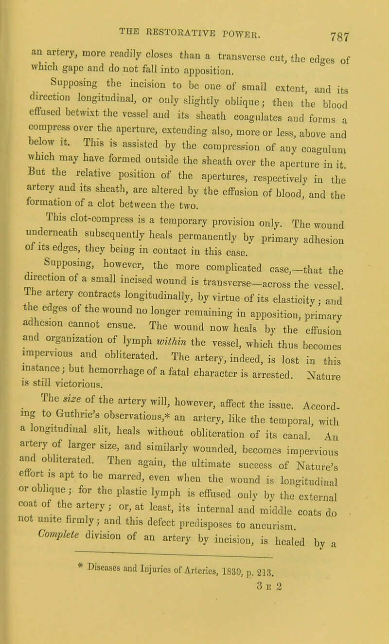 an artery, more readily closes than a transverse cut, the ed-es of which gape and do not fall into apposition. Supposing the incision to be one of small extent and its direction longitudinal, or only slightly oblique; then tl.e blood effused betwixt the vessel and its sheath coagulates and forms a compress over the aperture, extending also, more or less, above and below It. This is assisted by the compression of any coagulum which may have formed outside the sheath over the aperture in it. But the relative position of the apertures, respectively in the artery and its sheath, are altered by the effusion of blood, and the formation of a clot between the two. This clot-compress is a temporary provision only. The wound underneath subsequently heals permanently by primary adhesion of its edges, they being in contact in this case. Supposing, however, the more complicated case,—that the direction of a small incised wound is transverse—across the vessel. The artery contracts longitudinally, by virtue of its elasticity; and t e edges of the wound no longer remaining in apposition, primary adhesion cannot ensue. The wound now heals by the effusion and organization of lymph within the vessel, which thus becomes impervious and obliterated. The artery, indeed, is lost in this instance; but hemorrhage of a fatal character is arrested. Nature IS still victorious. The size of the artery will, however, affect the issue. Accord- ing to Guthrie’s observations,* an artery, like the temporal, with a longitudinal slit, heals without obliteration of its canal An artery of larger size, and similarly wounded, becomes impervious and obliterated. Then again, the ultimate success of Nature’s e ort IS apt to be marred, even when the wound is longitudinal or oblique; for the plastic lymph is effused only by the external coat of the artery; or, at least, its internal and middle coats do ■ not unite firmly; and this defect predisposes to aneurism. Complete division of an artery by incision, is healed by a * Diseases aud Injuries of Arteries, 1830, p. 213. 3 E 2