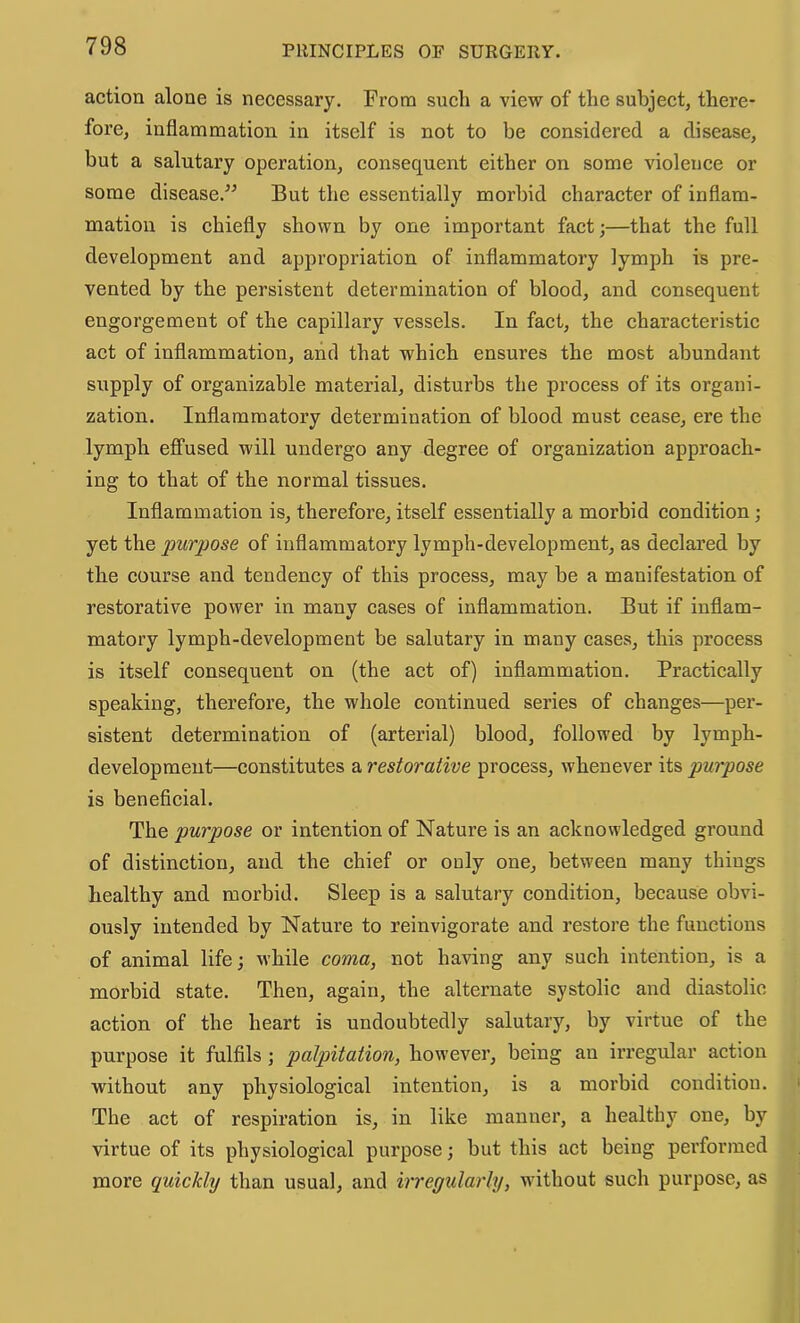 action alone is necessary. From such a view of the subject, there- fore, inflammation in itself is not to be considered a disease, but a salutary operation, consequent either on some violence or some disease.^^ But the essentially morbid character of inflam- mation is chiefly shown by one important fact;—that the full development and appropriation of inflammatory lymph is pre- vented by the persistent determination of blood, and consequent engorgement of the capillary vessels. In fact, the characteristic act of inflammation, and that which ensures the most abundant supply of organizable material, disturbs the process of its organi- zation. Inflammatory determination of blood must cease, ere the lymph effused will undergo any degree of organization approach- ing to that of the normal tissues. Inflammation is, therefore, itself essentially a morbid condition; yet the purpose of inflammatory lymph-development, as declared by the course and tendency of this process, may be a manifestation of restorative power in many cases of inflammation. But if inflam- matory lymph-development be salutary in many cases, this process is itself consequent on (the act of) inflammation. Practically speaking, therefore, the whole continued series of changes—per- sistent determination of (arterial) blood, followed by lymph- development—constitutes a restorative process, whenever its purpose is beneficial. The purpose or intention of Nature is an acknowledged ground of distinction, and the chief or only one, between many things healthy and morbid. Sleep is a salutary condition, because obvi- ously intended by Nature to reinvigorate and restore the functions of animal life; while coma, not having any such intention, is a morbid state. Then, again, the alternate systolic and diastolic action of the heart is undoubtedly salutary, by virtue of the purpose it fulfils ; palpitation, however, being an irregular action without any physiological intention, is a morbid condition. The act of respiration is, in like manner, a healthy one, by virtue of its physiological purpose; but this act being performed more quickly than usual, and irregularly, wdthout such purpose, as