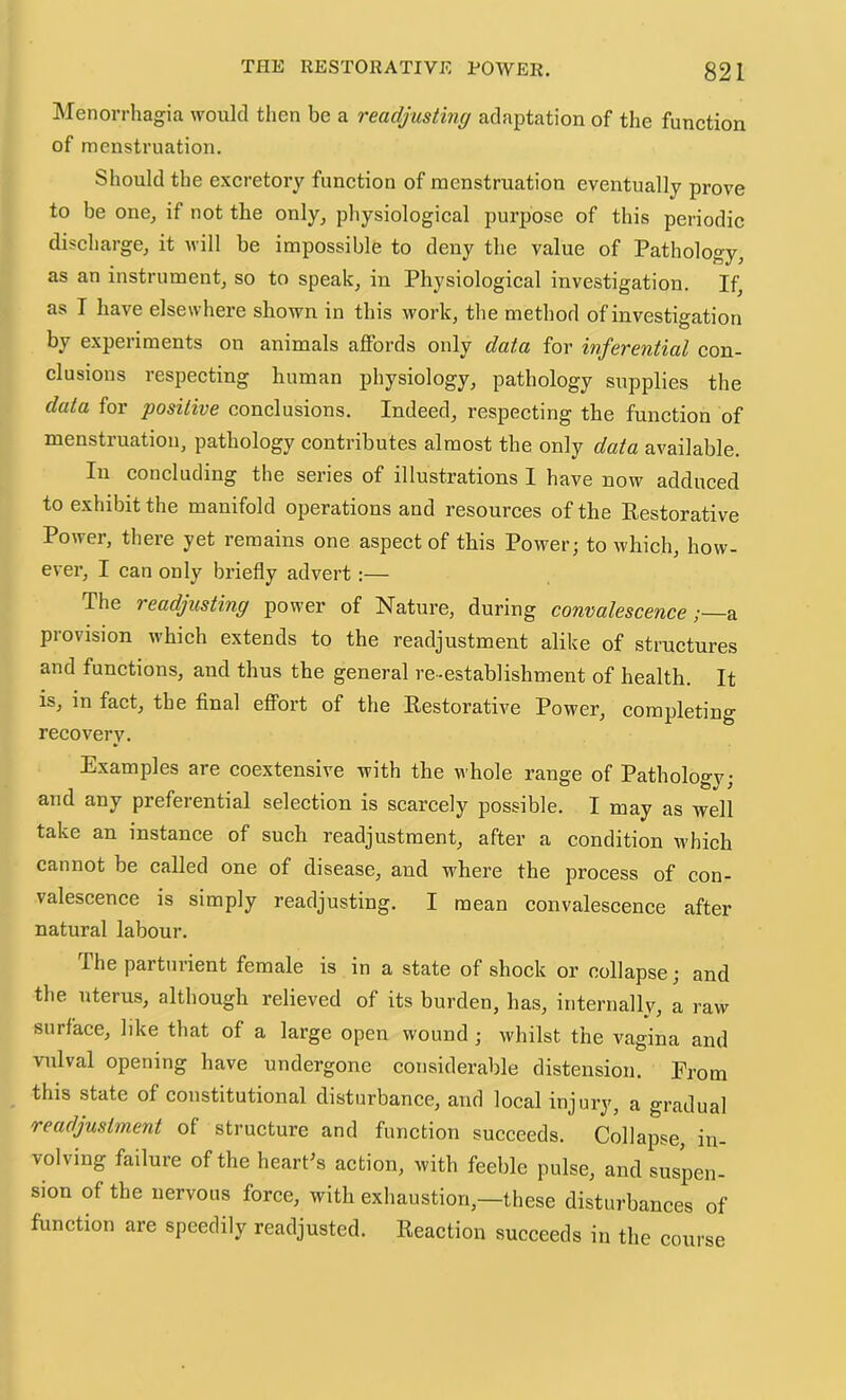 Menorrhagia would then be a readjusting adaptation of the function of menstruation. Should the excretory function of menstruation eventually prove to be one, if not the only, physiological purpose of this periodic discharge, it uill be impossible to deny the value of Pathology, as an instrument, so to speak, in Physiological investigation. If, as I have elsewhere shown in this work, the method of investigation by experiments on animals affords only data for inferential con- clusions respecting human physiology, pathology supplies the data for positive conclusions. Indeed, respecting the function of menstruation, pathology contributes almost the only data available. In concluding the series of illustrations I have now adduced to exhibit the manifold operations and resources of the Kestorative Power, there yet remains one aspect of this Power; to which, how- ever, I can only briefly advert:— The readjusting power of Nature, during convalescence;—^ provision which extends to the readjustment alike of structures and functions, and thus the general re-establishment of health. It is, in fact, the final effort of the Kestorative Power, completing recovery. Examples are coextensive with the whole range of Pathology; and any preferential selection is scarcely possible. I may as well take an instance of such readjustment, after a condition which cannot be called one of disease, and where the process of con- valescence is simply readjusting. I mean convalescence after natural labour. The partuiient female is in a state of shock or collapse; and the uterus, although relieved of its burden, has, internally, a raw surface, like that of a large open wound; whilst the vagina and vulval opening have undergone considerable distension. From this state of constitutional disturbance, and local injury, a gradual readjustment of structure and function succeeds. Collapse, in- volving failure of the heart’s action, with feeble pulse, and suspen- sion of the nervous force, with exhaustion,—these disturbanees of function are speedily readjusted. Reaction succeeds in the course