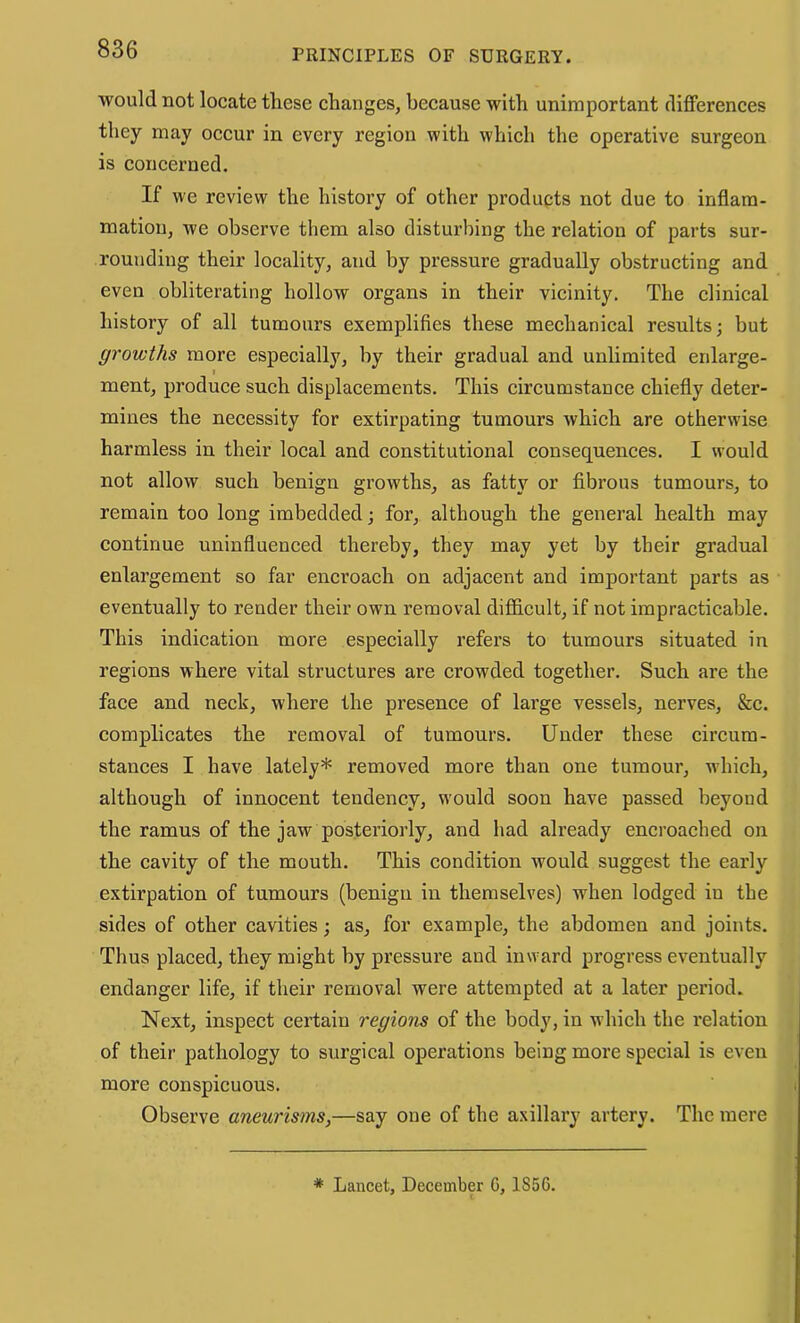 would not locate these changes, because with unimportant diflFerences they may occur in every region with which the operative surgeon is eoncerned. If we review the history of other products not due to inflam- mation, we observe them also disturbing the relation of parts sur- rounding their locality, and by pressure gradually obstructing and even obliterating hollow organs in their vicinity. The clinical history of all tumours exemplifies these mechanical results; but growths more especially, by their gradual and unlimited enlarge- % ment, produee such displacements. This eireumstance ehiefly deter- mines the neeessity for extirpating tumours whieh are otherwise harmless in their local and constitutional consequences. I would not allow such benign growths, as fatty or fibrous tumours, to remain too long imbedded; for, although the general health may continue uninfluenced thereby, they may yet by their gradual enlargement so far eneroaeh on adjacent and important parts as eventually to render their own removal difiioult, if not impracticable. This indication more espeeially refers to tumours situated in regions where vital structures are erowded together. Sueh are the faee and neck, where the presence of large vessels, nerves, &c. complicates the removal of tumours. Under these circum- stanees I have lately* removed more than one tumour, whieh, although of innocent tendency, would soon have passed beyond the ramus of the jaw posteriorly, and had already encroached on the cavity of the mouth. This condition would suggest the early extirpation of tumours (benign in themselves) when lodged in the sides of other cavities; as, for example, the abdomen and joints. Thus placed, they might by pressure and inward progress eventually endanger life, if their removal were attempted at a later period. Next, inspect certain regions of the body, in which the relation of their pathology to surgical operations being more special is even more conspicuous. Observe aneurisms,—say one of the axillary artery. The mere * Lancet, December C, 1856.