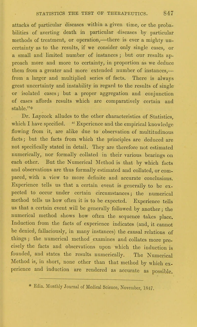 attacks of particular diseases withiu a given time, or the proba- bilities of averting death in particular diseases by particular methods of treatment, or operation,—there is ever a mighty un- certainty as to the results, if we consider only single cases, or a small and limited number of instances ; but our results ap- proach more and more to certainty, in proportion as we deduce them from a greater and more extended number of instances,— from a larger and multiplied series of facts. There is always great uncertainty and instability in regard to the results of single or isolated cases; but a proper aggregation and conjunction of cases affords results which are comparatively certain and stable.”* Dr. Laycock alludes to the other characteristics of Statistics, which I have speeified. “ Experience and the empirical knowledge flowing from it, are alike due to observation of multitudinous facts; but the facts from which the principles are deduced are not specifically stated in detail. They are therefore not estimated numerically, nor formally collated in their various bearings on each other. But the Numerical Method is that by which facts and observations are thus formally estimated and collated, or com- pared, with a view to more definite and accurate conclusions. Experience tells us that a certain event is generally to be ex- pected to occur under certain circumstances; the numerical method tells us how often it is to be expected. Experience tells us that a certain event will be generally followed by another; the numerical method shows how often the sequence takes place. Induction from the facts of experience indicates (and, it cannot be denied, fallaciously, in many instances) the causal relations of things; the numerical method examines and collates more pre- cisely the facts and observations upon which the induction is founded, and states the results numerically. The Numerical Method is, in short, none other than that method by which ex- perience and induction are rendered as accurate as possible. * Edin. Monthly Journal of Medical Science, November, 1817.