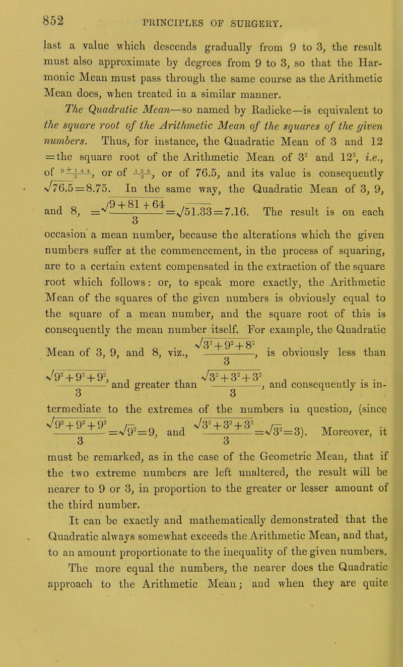 last a value which descends gradually from 9 to 3, the result must also approximate by degrees from 9 to S, so that the Har- monic Mean must pass through the same course as the Arithmetic Mean does, w'hen treated in a similar manner. The Quadratic Mean—so named by Radicke—is equivalent to the square root of the Arithmetic Mean of the squares of the given numbers. Thus, for instance, the Quadratic Mean of 3 and 12 = the square root of the Arithmetic Mean of 3' and 12^, i.e., of •* **, or of or of 76,5, and its value is consequently x/^ = 8.75. In the same way, the Quadratic Mean of 3, 9, and 8, =^?J1L^LjL^=^51.33z=7.16. The result is on each 3 occasion a mean number, because the alterations which the given numbers suffer at the commencement, in the process of squaring, are to a certain extent compensated in the extraction of the square root which follows: or, to speak more exactly, the Arithmetic Mean of the squares of the given numbers is obviously equal to the square of a mean number, and the square root of this is consequently the mean number itself. For example, the Quadratic 1^32 _|_ 02 _j_ g2 Mean of 3, 9, and 8, viz., , is obviously less than 3 ^/92 + 92 + 9= ^32 + 324.32 . and greater than , and consequently is in- termediate to the extremes of the numbers in question, (since and ■^?!±^i±i’=73’=3). Moreover, it must be remarked, as in the case of the Geometric Mean, that if the two extreme numbers are left unaltered, the result will be nearer to 9 or 3, in proportion to the greater or lesser amount of the third number. It can be exactly and mathematically demonstrated that the Quadratic always somewhat exceeds the Arithmetic Mean, and that, to an amount proportionate to the inequality of the given numbers. The more equal the numbers, the nearer does the Quadratic approach to the Arithmetic Mean; and when they are quite