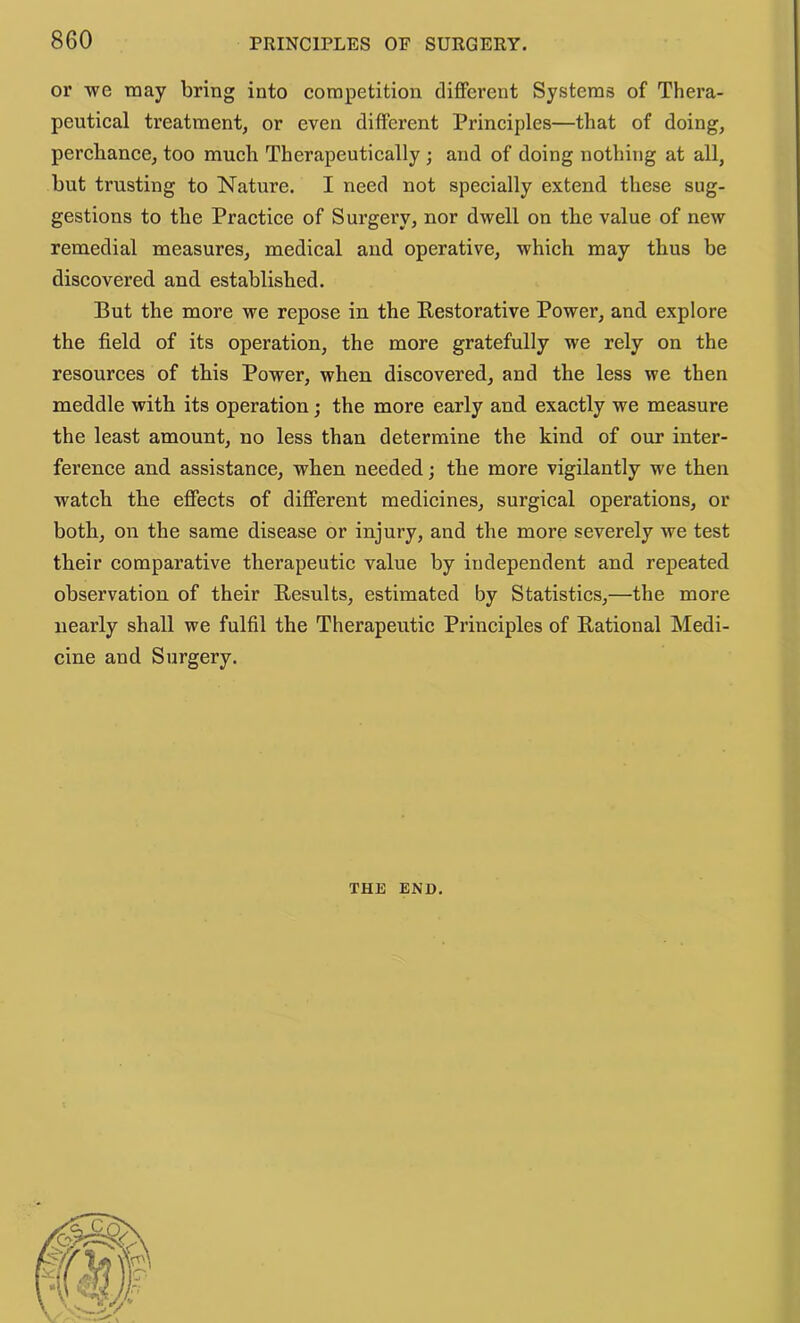 or we may bring into competition different Systems of Thera- peutical treatment, or even different Principles—that of doing, percliance, too much Therapeutically ; and of doing nothing at all, but trusting to Nature. I need not specially extend these sug- gestions to the Practice of Surgery, nor dwell on the value of new remedial measures, medical and operative, which may thus be discovered and established. But the more we repose in the Kestorative Power, and explore the field of its operation, the more gratefully we rely on the resources of this Power, when discovered, and the less we then meddle with its operation; the more early and exactly we measure the least amount, no less than determine the kind of our inter- ference and assistance, when needed; the more vigilantly we then watch the effects of different medicines, surgical operations, or both, on the same disease or injury, and the more severely we test their comparative therapeutic value by independent and repeated observation of their Results, estimated by Statistics,—the more nearly shall we fulfil the Therapeutic Principles of Rational Medi- cine and Surgery. THE END