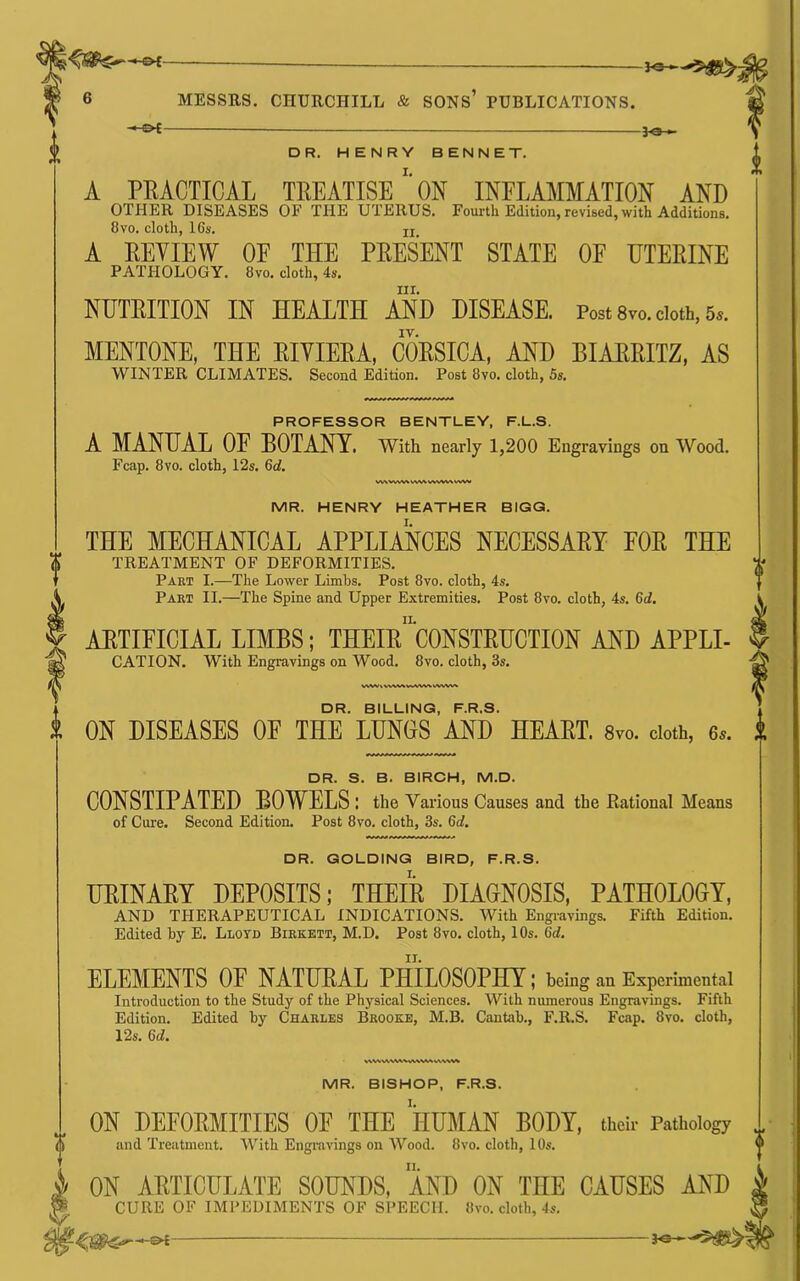 — ■ lo > DR. HENRY BENNET. A PRACTICAL TREATISE”'ON INFLAMMATION AND OTHER DISEASES OF THE UTERUS. Fourth Edition, revised, with Additions. 8VO. cloth, 16s. ij A REVIEW OF THE PRESENT STATE OF ETERINE PATHOLOGY. 8vo. cloth, 4s. III. NUTRITION IN HEALTH AND DISEASE. Post 8vo. doth, 5.. IV. MENTONE, THE RIVIERA, CORSICA, AND BIARRITZ, AS WINTER CLIMATES. Second Edition. Post 8vo. cloth, 5s. PROFESSOR BENTLEY, F.L.S. A MANUAL OF BOTANY. With nearly 1,200 Engravings on 'Wood. Fcap. 8vo. cloth, 12s. 6d. wvw MR. HENRY HEATHER BIGG. THE MECHANICAL APPLIANCES NECESSARY FOR THE TREATMENT OF DEFORMITIES. Part I.—The Lower Limbs. Post 8vo. cloth, 4s. Part II.—The Spine and Upper Extremities. Post 8vo. cloth, 4s. 6d. ARTIFICIAL LIMBS; THEIR^CONSTRUCTION AND APPLI- CATION. With Engravings on Wood. 8vo. cloth, 3s. WWh.^ DR. BILLING, F.R.S. ON DISEASES OF THE LUNGS AND HEART. 8vo. doth, 6.. DR. S. B. BIRCH, M.D. CONSTIPATED BOWELS : the Various Causes and the Eational Means of Cure. Second Edition. Post 8vo. cloth, 3s. 6rf. DR. GOLDING BIRD, F.R.S. URINARY DEPOSITS; THEIR DIAGNOSIS, PATHOLOGY, AND THERAPEUTICAL INDICATIONS. With Engravings. Fifth Edition. Edited hy E. Llotd Birkett, M.D. Post 8vo. cloth, 10s. 6d. ELEMENTS OE NATURAL PHILOSOPHY ; being an Experimental Introduction to the Study of the Physical Sciences. With numerous Engravings. Fifth Edition. Edited by Charles Brooke, M.B. Cantab., F.R.S. Fcap. 8vo. cloth, 12s. 6c?. MR. BISHOP, F.R.S. V ON DEFORMITIES OF THE HUMAN BODY, their Pathology and Treatment. With Engravings on Wood. 8vo. cloth, 10s. ON ARTICULATE SOUNDS, AND ON THE CAUSES AND CURE OF IMPEDIMENTS OF SPEECH. 8vo. cloth, 4s. —&{ je--*5^^