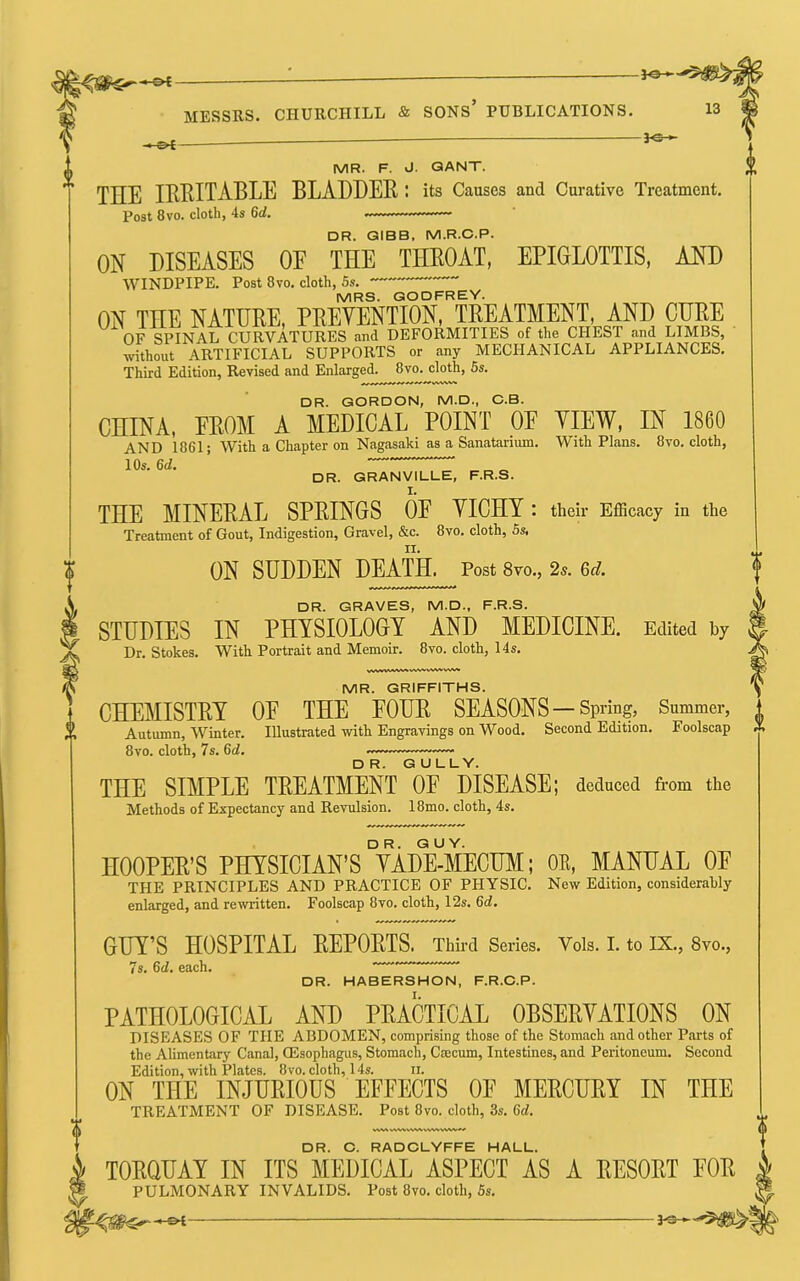 ^ MR. F. J. GANT. THE IRKITABLE BLADDER: its Causes and Curative Treatment. Post 8vo. cloth, 4s 6rf. DR. GIBB. M.R.C.P. ON DISEASES OE THE THEOAT, EPIGLOTTIS, AND WINDPIPE. Post 8vo. cloth, 5s. ~~ MRS. GODFREY. ON THE NATURE, PREVENTION, TREATMENT, AND CURE OF SPINAL CURVATURES find DEFORMITIES of the CHEST and LIMBS, without ARTIFICIAL SUPPORTS or any MECHANICAL APPLIANCES. Third Edition, Revised and Enlarged. 8vo. cloth, 6s. DR. GORDON, M.D., C.B. CHINA, PROM A MEDICAL POINT OE VIEW, IN I860 AND 1861; With a Chapter on Nagasaki as a Sanatarium. With Plans. 8vo. cloth, 10s. 6cl. ’ DR. GRANVILLE, F.R.S. THE MINERAL SPRINGS OP VICHY : their Efficacy in the Treatment of Gout, Indigestion, Gravel, &c. 8vo. cloth, Ss, ON SUDDEN DEATH. Post 8vo., 2s. 6d. DR. GRAVES, M.D., F.R.S. STUDIES IN PHYSIOLOGY AND MEDICINE. Edited by Dr. Stokes. With Portrait and Memoir. 8vo. cloth, 14s. MR. GRIFFITHS. CHEMISTRY OF THE FOUR SEASONS —Spring, Summer, Autumn, Winter. Illustrated with Engravings on Wood. Second Edition. Foolscap 8vo. cloth, 7s. 6d, DR. GULLY. THE SIMPLE TREATMENT OF DISEASE; deduced from the Methods of Expectancy and Revulsion. 18mo. cloth, 4s. HOOPER’S PHYSICIAN’S °VAd¥mECUM; OE, MANUAL OF THE PRINCIPLES AND PRACTICE OF PHYSIC. New Edition, considerably enlarged, and rewritten. Foolscap 8vo. cloth, 12s. 6d, ✓SVW% WWv^/V^W^.V^ DR. O. RADCLYFFE HALL. GUY’S HOSPITAL REPORTS. Third Series. Vols. I. to IX., 8vo., 7s. 6d. each. — DR. HABERSHON, F.R.C.P. PATHOLOGICAL AND PRACTICAL OBSERVATIONS ON DISEASES OF THE ABDOMEN, comprising those of the Stomach and other Parts of the AUmentary Canal, OEsophagus, Stomach, Cmcum, Intestines, and Peritoneum. Second Edition, with Plates. 8vo. cloth, 14s. ii. ON THE INJURIOUS EFFECTS OF MERCURY IN THE TREATMENT OF DISEASE. Post 8vo. cloth, 3s. 6d. TORQUAY IN ITS MEDICAL ASPECT AS A RESORT FOR PULMONARY INVALIDS. Post 8vo. cloth, 5s.