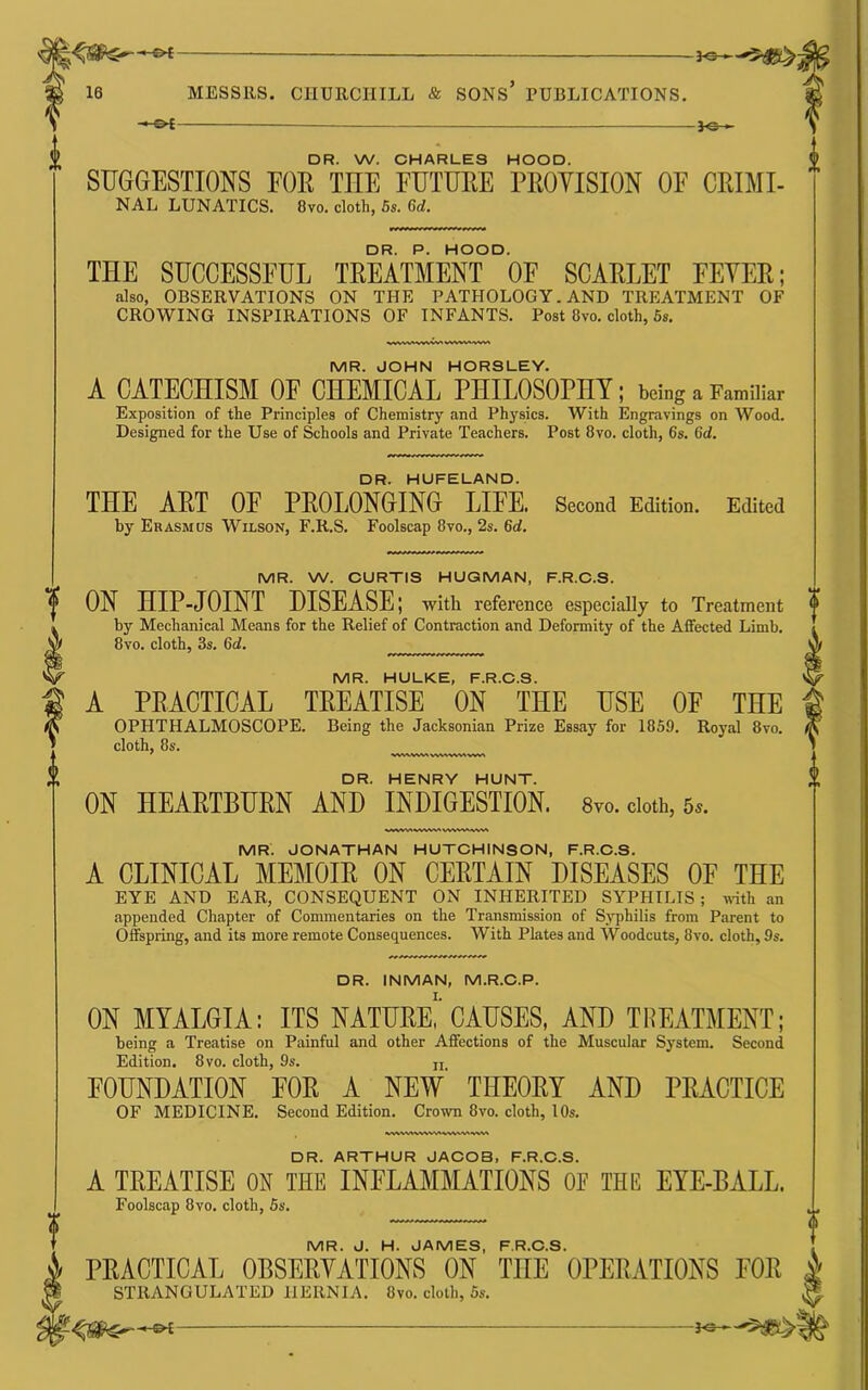 -&£- -JO- DR. W. CHARLES HOOD. SUGGESTIONS FOR THE FUTURE PROVISION OF CRIMI- NAL LUNATICS. 8vo. cloth, 5s. 6d. DR. P. HOOD. THE SUCCESSFUL TREATMENT OF SCARLET FEVER; also, OBSERVATIONS ON THE PATHOLOGY. AND TREATMENT OF CROWING INSPIRATIONS OF INFANTS. Post 8vo. cloth, 6s. MR. JOHN HORSLEY. A CATECHISM OF CHEMICAL PHILOSOPHY; being a Familiar Exposition of the Principles of Chemistry and Physics. With Engravings on Wood. Designed for the Use of Schools and Private Teachers. Post 8vo. cloth, 6s. 6d. DR. HUFELAND. THE ART OE PROLONGING LIFE. Second Edition. Edited by Erasmus Wilson, F.R.S, Foolscap 8vo., 2s. 6d. MR. W. CURTIS HUGMAN, F.R.C.S. ON HIP-JOINT DISEASE; with reference especially to Treatment by Mechanical Means for the Relief of Contraction and Deformity of the Affected Limb. 8vo. cloth, 3s. 6d. MR. HULKE, F.R.C.S. A PRACTICAL TREATISE ON THE USE OF THE OPHTHALMOSCOPE. Being the Jacksonian Prize Essay for 1859. Royal 8vo. cloth, 8s. w%ww^ vw^v%^ vw\ DR. HENRY HUNT. ON HEARTBURN AND INDIGESTION. 8vo. doth, 5^. MR. JONATHAN HUTCHINSON, F.R.C.S. A CLINICAL MEMOIR ON CERTAIN DISEASES OF THE EYE AND EAR, CONSEQUENT ON INHERITED SYPHILIS; with an appended Chapter of Commentaries on the Transmission of Syphilis from Parent to Offspring, and its more remote Consequences. With Plates and Woodcuts, 8vo. cloth, 9s. DR. INMAN, M.R.C.P. ON MYALGIA: ITS NATDEe!'CAHSES, AND TREATMENT; being a Treatise on Painful and other Affections of the Muscular System. Second Edition. 8 VO. cloth, 9s. ji FOUNDATION FOE A NEW' THEORY AND PRACTICE OF MEDICINE. Second Edition. Crown 8vo. cloth, 10s. DR. ARTHUR JACOB, F.R.C.S. A TREATISE ON THE INFLAMMATIONS OF THE EYE-BALL. Foolscap 8vo. cloth, 5s. MR. J. H. JAMES, F.R.C.S. PRACTICAL OBSERVATIONS ON THE OPERATIONS FOR STRANGULATED HERNIA. 8vo. cloth, 5s.