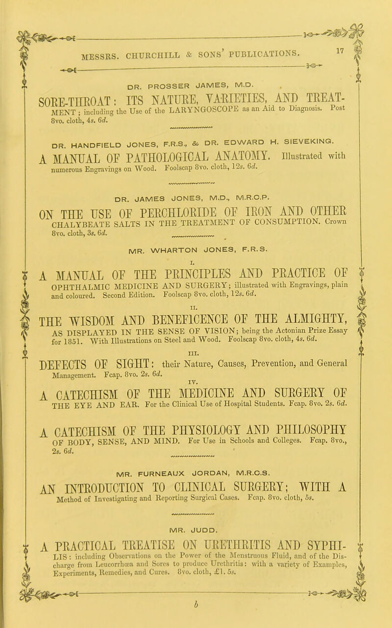-©<- -JO—' MESSRS. CHURCHILL & SONS’ PUBLICATIONS. „ 30- > • OC dr. PROSSER JAMES, M.D. SOEE-TIIROAT: ITS NATURE, YARIETIES, AND TREAT- MENT ; including the Use of the LARYNGOSCOPE as an Aid to Diagnosis. Post 8vo. cloth, 4s. 6d. i DR. HANDFIELD JONES, F.R.S., & DR- EDWARD H. SIEVEKING. A MANUAL OE PATHOLOGICAL ANATOMY, illustrated with numerous Engravings on Wood. Foolscap 8vo. cloth, 12s. 6d. DR. JAMES JONES, M.D., M.R.C.P. ON THE USE OF PERCHLORIDE OE IRON AND OTHER CHALYBEATE SALTS IN THE TREATMENT OF CONSUMPTION. Cro\vn 8vo. cloth, 3s. 6d. ^ MR. WHARTON JONES, F.R.S. A MANUAL OF THE PRINCIPLES AND PRACTICE OF OPHTHALMIC MEDICINE AND SURGERY; illustrated with Engravings, plain and coloured. Second Edition. Foolscap 8vo. cloth, 12s. 6rf. THE WISDOM AND BENEFICENCE OE THE ALMIGHTY, AS DISPLAYED IN THE SENSE OF VISION; being the Actonian Prize Essay for 1851. AVith Illustrations on Steel and Wood. Foolscap 8vo. cloth, 4s. 6d. III. DEFECTS OE SIGHT: their Nature, Causes, Prevention, and General Management. Fcap. 8vo. 2s. 6d. IV. A CATECHISM OF THE MEDICINE AND SURGERY OF THE EYE AND EAR. For the Clinical Use of Hospital Students. Fcap. 8vo. 2s. 6c?. A CATECHISM OF THE PHYSIOLOGY AND PHILOSOPHY OF BODY, SENSE, AND MIND, For Use in Schools and Colleges. Fcap. 8vo., 2s. 6c?. ^ MR. FURNEAUX JORDAN, M.R.C.S. an introduction to clinical SURGERY; WITH A Method of Investigating and Reporting Surgical Cases. Fcap. 8vo. cloth, 5s. MR. JUDD. A PRACTICAL TREATISE ON URETHRITIS AND SYPHI- | LIS : including Observations on the Power of the Menstruous Fluid, and of the Dis- charge from Leucorrhoea and Sores to produce Urethritis: with a variety of E.'caniples, Experiments, Remedies, and Cures. 8vo. cloth, £I. 5s, b