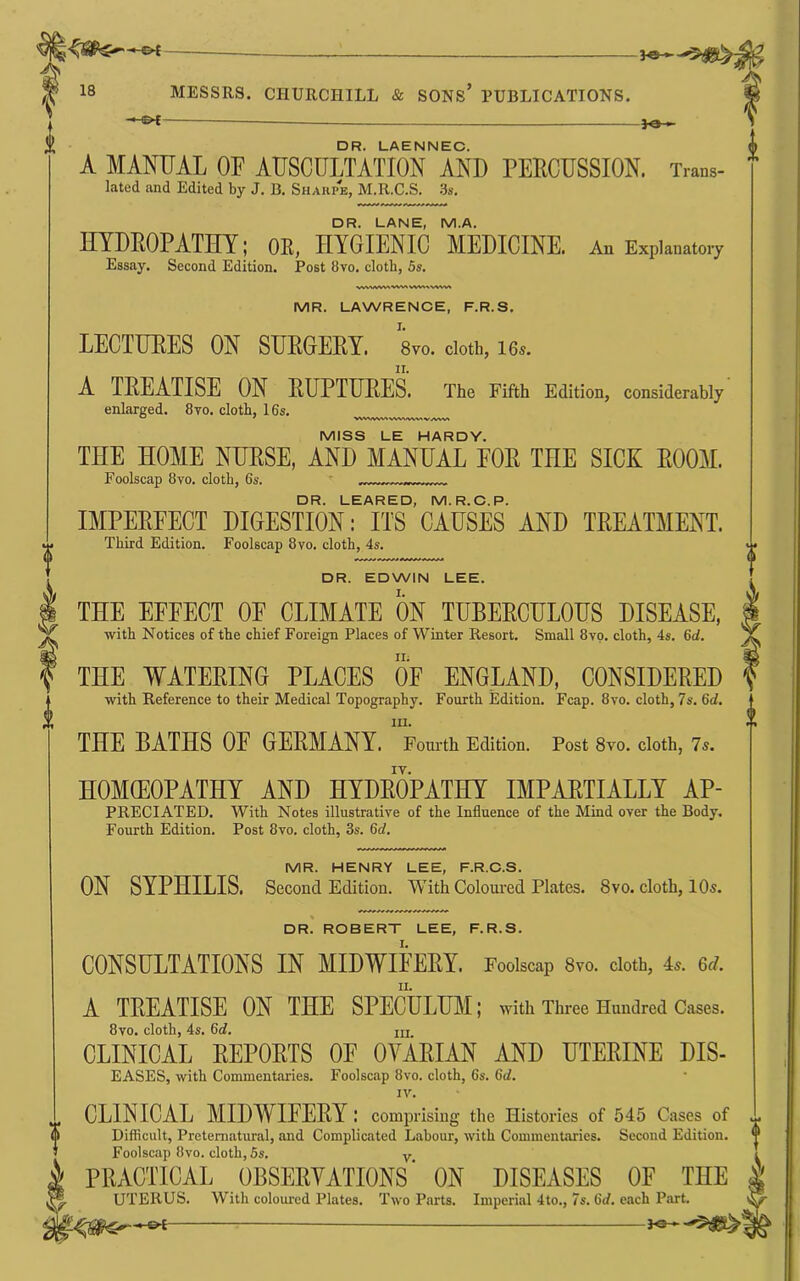 — DR. LAENNEC. A MANUAL OF AUSCULTATION AND PERCUSSION. Trans- * lated and Edited by J. B. Shaiipe, M.R.C.S. ‘is. DR. LANE, M.A. HYDROPATHY; OE, HYGIENIC MEDICINE. An Explanatory Essay. Second Edition. Post 8vo. cloth, 5s. MR. LAWRENCE, F.R.S. I. LECTURES ON SURGERY. 8vo. dott, 16«. II. A TREATISE ON RUPTURES. The Fifth Edition, considerably enlarged. 8yo. cloth, 16s. vw\.vv%'> V/v^v* MISS LE HARDY. THE HOME NURSE, AND MANUAL FOE THE SICK ROOM. Foolscap 8vo. cloth, 6s. ' DR. LEARED, M.R.C.P. IMPERFECT DIGESTION: ITS CAUSES AND TREATMENT. Third Edition. Foolscap 8vo. cloth, 4s. DR. EDWIN LEE. THE EFFECT OF CLIMATE ON TUBEECHLOUS DISEASE, with Notices of the chief Foreign Places of Winter Resort. Small 8yo. cloth, 4s. 6oi. THE WATEEING PLACES OF ENGLAND, CONSIDEEED witli Reference to their Medical Topography. Fourth Edition. Fcap. 8vo. cloth, 7s, 6d, III. THE BATHS OE GEEMANY. Fourth Edition. Post 8vo. cloth, 7s. HOMCEOPATHT AND HTDEOPATHY IMPAETIALLT Ap- preciated. With Notes illustrative of the Influence of the Mind over the Body. Fourth Edition. Post 8vo. cloth, 3s. 6of, MR. HENRY LEE, F.R.C.S. ON SYPHILIS. Second Edition. With Coloured Plates. 8vo. cloth, 10s. DR. ROBERT LEE, F.R.S. CONSULTATIONS IN MIDWIEEEY. Foolscap 8vo. cloth, 4s. Gd. II. A TEEATISE ON THE SPECULUM; with Three Hundred Cases. 8vo. cloth, 4s. 6d, m CLINICAL REPORTS OF OVARIAN AND UTERINE DIS- EASES, with Commentaries. Foolscap 8vo. cloth, 6s. 6d. IV. CLINICAL MIDWIEEEY : comprising the Histories of 545 Cases of ^ Difficult, Preteniatural, and Complicated Labour, with Commentaries. Second Edition, t Foolscap 8vo. cloth, 5s. y - PRACTICAL OBSERTATIONS' ON DISEASES OF THE UTERUS. With coloured Plates. Two Parts. Imperial 4to., 7s. 6d. each Part.