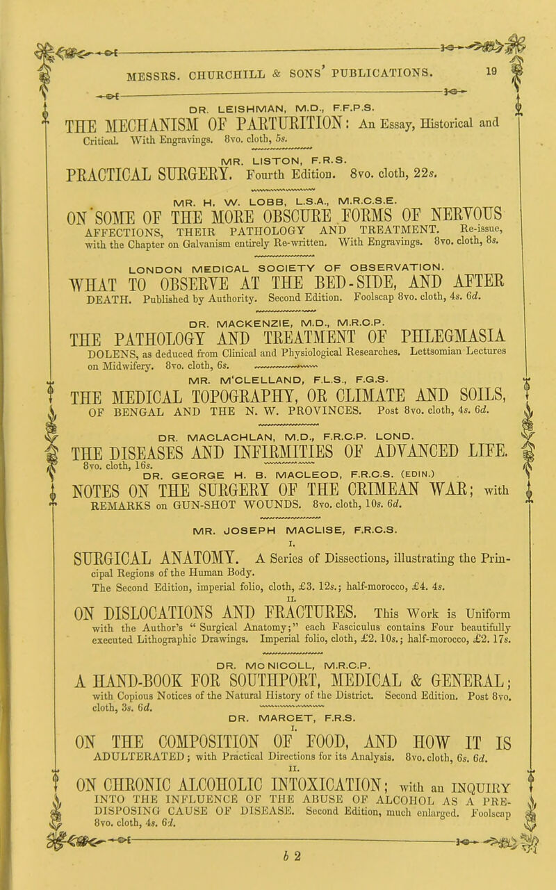 - DR. LEISHMAN, M.D., F.F.P.S. THE JlIECHANISM OF PAKTUKITION: An Essay, Historical and CriticaL With Engravings. 8vo. cloth, 5s. MR. LISTON, F.R.S. PRACTICAL SUEGEPY. Fourth Edition. 8vo. cloth, 22s. MR. H. W. LOBB, L.S.A., M.R.C.S.E. ON'SOME OF THE MORE OBSCURE, FORMS OF NERYOUS AFFECTIONS, THEIR PATHOLOGY AND TREATMENT. Re-issue, with the Chapter on Galvanism entirely Re-written. With Engravings. 8vo. cloth, 8s. LONDON MEDIOAL SOOIETY OF OBSERVATION. WHAT TO OBSERYE AT THE BED-SIDE, AND AFTER DEATH. Published by Authority. Second Edition. Foolscap 8vo. cloth, 4s. 6d. DR. MAOKENZIE, M.D., M.R.O.P. THE PATHOLOGY AND TREATMENT OF PHLEGMASIA DOLENS, as deduced from Clinical and Physiological Researches. Lettsomian Lectures on Midwifery. 8vo. cloth, 6s. — MR. M'OLELLAND, F.L.S., F.G.S. THE MEDICAL TOPOGRAPHY, OR CLIMATE AND SOILS, OF BENGAL AND THE N. W. PROVINCES. Post 8vo. cloth, 4s. 6d. DR. MACLAOHLAN, M.D., F.R.O.P. LOND. V THE DISEASES AND INFIRMITIES OF ADVANCED LIFE, f 8VO. cloth, 16s. (S DR. GEORGE H. B. MACLEOD, F.R.O.S. (EDIN.) \ NOTES ON THE SURGERY OF THE CRIMEAN WAR; with i REMARKS on GUN-SHOT WOUNDS. 8vo. cloth, 10s. 6d. ■ MR. JOSEPH MACLISE, F.R.O.S. I. SURGICAL ANATOMY, a Series of Dissections, illustrating the Prin- cipal Regions of the Human Body. The Second Edition, imperial folio, cloth, £3. 12s.; half-morocco, £4. 4s. ON DISLOCATIONS AND FRACTURES. This Work is Uniform with the Author’s “ Surgical Anatomy;” each Fasciculus contains Four beautifully executed Lithographic Drawings. Imperial folio, cloth, £2.10s.; half-morocco, £2.17s. DR. MCNICOLL, M.R.O.P. A HAND-BOOK FOR SOUTHPORT, MEDICAL & GENERAL; with Copious Notices of the Natural History of the District. Second Edition. Post 8vo. cloth, 3s. Gd. — DR. MAROET, F.R.S. ON THE COMPOSITION OF' FOOD, AND HOW IT IS ADULTERATED; with Practical Directions for its Analysis. 8vo.cloth, 6s. Gd. ON CHRONIC ALCOHOLIC INTOXICATION; with an inquiry INTO THE INFLUENCE OF THE ABUSE OF ALCOHOL AS A PRE- DISPOSING CAUSE OF DISEASE. Second Edition, much enlarged. Foolscap 8vo. cloth, 4s. Gd. 4 b 2
