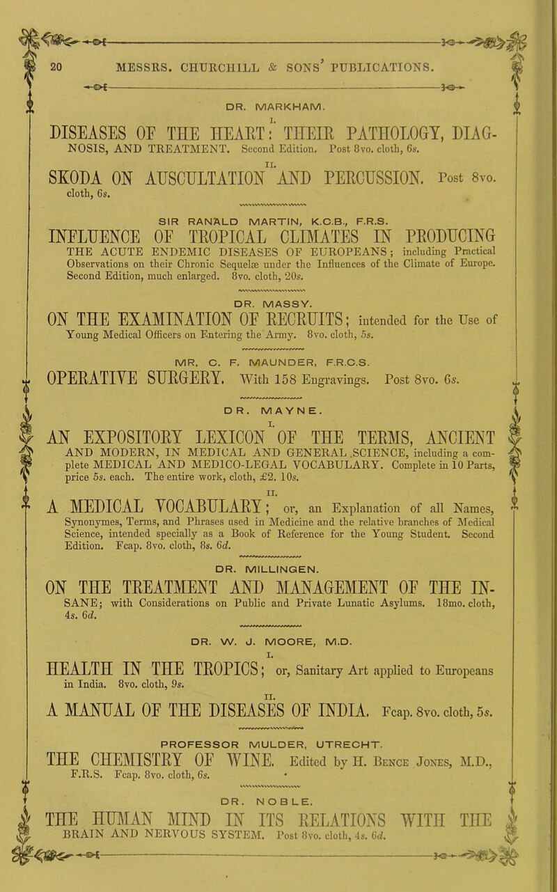 -©<- -fOH DR. MARKHAM. DISEASES OF THE HEAETTHEIR PATHOLOGY, DIAG- NOSIS, AND TREATMENT. Second Edition. Post 8vo. doth, 6s. SKODA ON AUSCULTATIOn“'AND PERCUSSION. Post 8vo. doth, 6s. SIR RANALD MARTIN, K.C.B., F.R.S. INFLUENCE OE TROPICAL CLIMATES IN PRODUCING THE ACUTE ENDEMIC DISEASES OF EUROPEANS; induding Practical Observations on their Chronic Sequelae under the Influences of the Climate of Europe. Second Edition, much enlarged. 8vo. cloth, 20s. DR. W. J. MOORE, M.D. I. HEALTH IN THE TROPICS; or, Sanitary Art applied to Europeans in India. 8vo. cloth, 9s. A MANUAL OF THE DISEASES OF INDIA. Fcap. Svo. doth, 6s. PROFESSOR MULDER, UTRECHT. THE CHEMISTRY OF WINE. Edited by n. Beme Joots, m.d., F.R.S. Fc.ap. 8vo. cloth, 6s. WVSN VW.%W%VW^ vv%v DR. NOBLE. A DR. MASSY. ON THE EXAMINATION OE RECRUITS; intended for the Use of Young Medical Officers on Entering the Army. 8vo. cloth, 5s. MR. C. F. MAUNDER, F.R.C.S. OPERATIVE SURGERY. With 158 Engravings. Post 8vo. 6s. DR. M A Y N E. AN EXPOSITORY LEXICONOF THE TERMS, ANCIENT AND MODERN, IN MEDICAL AND GENERAL .SCIENCE, induding a com- plete MEDICAL AND MEDICO-LEGAL VOCABULARY. Complete in 10 Parts, price 5s. each. The entire work, cloth, £2. 10s. ir, A MEDICAL VOCABULARY; or, an Explanation of all Names, Synonymes, Terms, and Phrases used in Medicine and the relative branches of jMedicaJ Science, intended specially as a Book of Reference for the Young Student Second Edition. Fcap. 8vo. doth, 8s. 6d. DR. MILLINGEN. ON THE TREATMENT AND MANAGEMENT OE THE IN- SANE; with Considerations on Public and Private Lunatic Asylums. 18mo. cloth, 4s. 6d. THE HUMAN MIND IN ITS FvELATIONS WITH THE | BRAIN AND NERVOUS SYSTEM. Post 8vo. cloth, 4s. 6rf. K