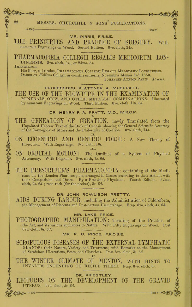 — 22 MESSRS. CHURCHILL & SONs’ PUBLICATIONS. — MR. PIRRIE, F.R.S.E. THE EEINCIPLES AND PEACTICE OF SDEGEEY. With numerous Engravings on Wood. Second Edition. 8vo. cloth, 24«. PHAEMACOPflEIA COLLEGrTREGALIS MEDICOKDM LON- DINENSIS. 8vo. cloth, 9s.; or 24mo. 5s. Imprimatue. Hie liber, cui titulus, Pharmacopojia Colleoii Rbgalis Medicoeum Londinensis. Datum ex iEdibus Collegii in comitiis censoriis, Novembris Mensis 14‘° 1860. Johannes Ayrton Paris. Praises. PROFESSORS PLATTNER &. MUSPRATT. THE USE OF THE BLOWPIPE IN THE EXAMINATION OF MINERALS, ORES, AND OTHER METALLIC COMBINATIONS. Illustrated by numerous Engravings on Wood. Third Edition. 8vo. cloth, 10s. 6d. DR. HENRY F. A. PRATT, M.D., M.R.O.P. THE GENEALOGY OF CEEATION, newly Translated from the Unpointed Hebrew Text of the Book of Genesis, showing the General Scientific Accuracy of the Cosmogony of Moses and the Philosophy of Creation. 8vo. cloth, 14s. ON ECCENTEIC AND CENTEIO FOECE: A New Theory of Projection. With Engravings. 8vo. cloth, 10s. III. ON OEBITAL MOTION l The Outlines of a System of Physical Astronomy. With Diagrams. 8vo. cloth, 7s. 6rf. VWW^/WV% THE PEESCEIBEE’S PHAEMACOPCEIA; containing all the Medi- cines in the London Pharmacopoeia, arranged in Classes according to their Action, with their Composition and Doses. By a Practising Physician. Fourth Edition. 32mo. cloth, 2s. 5d.\ roan tuck (for the pocket), 3s. 5d. DR. JOHN ROWLISON PRETTY. AIDS DUEING LABOUE, including the Administration of Chloroform, the Management of Placenta and Post-partum Haemorrhage. Fcap. 8vo. cloth, 4s. 6rf. MR. LAKE PRICE. PHOTOGEAPHIC MANIPULATION: Treating of the Practice of the Art, and its various appliances to Nature. With Fifty Engravings on Wood. Post 8 VO. cloth, 6s. 5d. MR. P. C. PRICE, F.R.C.S.E. SCEOFULOUS DISEASES OF THE EXTEENAL LYMPHATIC GLANDS: their Nature, Variety, and Treatment; with Remarks on the Management of Scrofulous Ulcerations, Scars, and Cicatrices. Post 8vo. cloth, 3s. 6d. THE WINTEE CLIMATE OF MENTON, with hints to INVALIDS INTENDING TO RESIDE THERE. Fcap. 8vo. cloth, 3s. DR. PRIESTLEY. LECTURES ON THE DEVELOPMENT OF THE GRAVID UTERUS. 8vo. cloth, 5s. 6d. —
