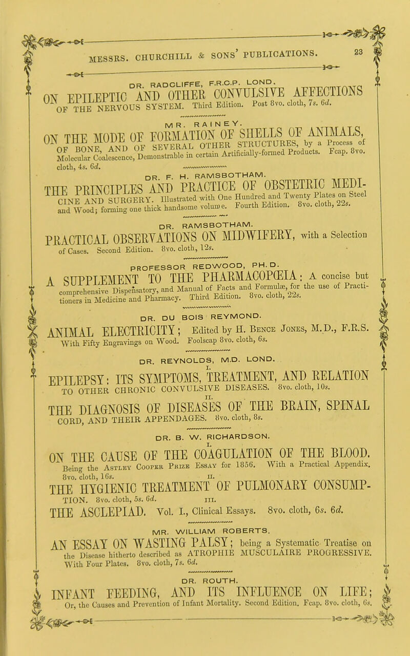 « s>t- OR RADCLIFFE. F.R.C.P. LOND, 01^ FPILEPTIC AND OTHER CONYULSIVE AEEECTIONS OF THE NERVOUS Third Edition. Post 8vo. cloth, 7s. 6cl. ON THE MODE OE EORMATION OE SHELLS OE ANIMALS, OF BONE AND OF SEVERAL OTHER STRUCTURES, by a Process of MdecuS^^Sai™, Dem in certain Artificially-formed Products. Fcap. 8vo. cloth, 4s. 6d, <V%AArtA/WWV>%Si%A/W^ DR. F. H. RAMSBOTHAM. THE PRINCIPLES AND PRACTICE OE OBSTETRIC MEDI- dr. RAMSBOTHAM. PRACTICAL OBSERYATIONS ON MIDWIFERY, with a Selection of Cases. Second Edition. 8vo. cloth, 12s. PROFESSOR REDWOOD, PH. D. A ^IPPPTEMENT TO THE PHARMACOPGEIA; A concise but . ^ ^ »d f/-f I tionL in Medicine and Pharmacy. Third Ed^on. 8vo. cloth, 22s. . dr. DU BOIS REYMOND. W ANIMAL ELECTRICITY; Edited by H. Bence Jones, M.D., F.E.S. ^ With Fifty Engravings on Wood. Foolscap 8vo. cloth, 6s. ^ DR. REYNOLDS, M.D. LOND. EPILEPSY: ITS SYMPTOMS, TREATMENT, AND RELATION TO OTHER CHRONIC CONVULSIVE DISEASES. 8vo. cloth, 10s. THE DIAGNOSIS OF DISEASES OF THE BEAIN, SPINAL CORD, AND THEIR APPENDAGES. 8vo. cloth, 8s. DR. B. W. RICHARDSON. ON THE CADSE OE THE COAGULATION OE THE BLOOD. Being the Astley Cooper Prize Essay for 1856. With a Practical Appendix. 8VO. cloth, 16s. II. THE HYGIENIC TREATMENT OF PULMONARY CONSUMP- TION. 8vo. cloth, 5s. 6d. m. THE ASCLEPIAD. Vol. I, Clinical Essays. 8vo. cloth, 6s. 6d. MR. WILLIAM ROBERTS. AN ESSAY ON WASTING PALSY; being a Systematic Treatise on the Disease hitherto described as ATROPHIE MUSCULAIRE PROGRESSIVE. With Four Plates. 8vo. cloth, 7s. 6<i. DR. ROUTH. I INFANT FEEDING, AND ITS INFLUENCE ON LIFE; ^ Or, the Causes and Prevention of Infant Mortality. Second Edition. Fcap. 8vo. cloth, 6s.