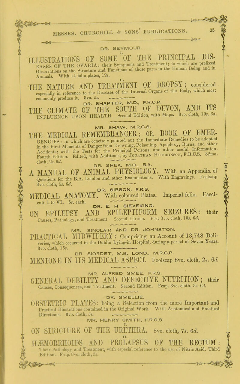 — MESSRS. CHURCHILL & SONS’ PUBLICATIONS. 25 • c»t- -3^ dr. SEYMOUR. ILLUSTRATIONS OF SOME OF THE PRINCIPAL DIS- FASES OF THE OVARIA: their Symptoms and Treatment; to which are prefixed Observations on the Structure and Functions of those parts in the Human Being and in Animals. With 14 folio plates, 12s. THE NATURE AND TREATMENT OF DROPSY; considered especially in reference to the Diseases of the Internal Organs of the Body, which most commonly produce it. 8vo. 5s. —— DR. SHAPTER, M.D., F.R.C.P. THE CLIMATE OF THE SOUTH OF DETON, ^^D ITS INFLUENCE UPON HEALTH. Second Edition, with Maps. 8vo. cloth, 10s. 6d. MR. SHAW, M.R.C.S. THE MEDICAL EEMEMBRAHCEE; OE, BOOK OF EMEE- GENCIES : in which are concisely pointed out the Immediate Remedies to be ^^dopted in the First Moments of Danger from Drowning, Poisoning, Apoplexy, Burns, and other Accidents; with the Tests for the Principal Poisons, and other useful IMormation. Fourth Edition. Edited, with Additions, by Jonathan Hutchinson, F.R.C.S. 32mo. cloth, 2s.6rf. SHEA, M.D., B.A. A MANUAL OF ANIMAL PHYSIOLOOY. With an Appendix of Questions for the B.A. London and other Examinations. With Engravings. Foolscap 8vo. cloth, 5s. 6rf. DR. SIBSON, F.R.S. MEDICAL ANATOMY. With coloured Plates. Imperial folio. Fasci- culi I. to VI. 6s. each. • DR. E. H. SIEVEKING. i ON EPILEPSY AND EPILEPTIFORM SEIZURES: their ^ Causes, Pathology, and Treatment. Second Edition. Post 8vo. cloth, 10s. 6d. MR. SINCLAIR AND DR. JOHNSTON. PEACTICAL MIDWIFERY: Comprising an Account of 13,748 Deli- veries, which occurred in the Dublin Lying-in Hospital, during a period of Seven Years. 8vo. cloth, 15s. — DR. SIORDET, M.B. LOND., M.R.C.P. MENTONE IN ITS MEDICAL ASPECT. Foolscap 8vo. cloth, 2s. Gd. MR. ALFRED SMEE, F.R.S. GENERAL DEBILITY AND DEFECTIYE NUTRITION; then- Causes, Consequences, and Treatment. Second Edition. Fcap. 8vo. cloth, 3s. 6d. DR. SMELLIE. Directions. 8vo. cloth, 6s MR. HENRY SMITH, F.R.C.S. I. ON STRICTURE OF THE URETHRA. 8vo. doth, 7^. Gd. II. un. 9IVIC.L_I.IC.. OBSTETRIC PLATES: being a Selection from the more Important and Practical Illustrations contained in the Original Work. With Anatomical and Practical HEMORRHOIDS AND PROLAPSUS OF THE RECTUM: Acid. Third [UiU J. \^JL JLJ_LO_J X V/XIA • Their Pathology and Treatment, with especial reference to the use of Nitric Acid. Third Edition. Fcap. 8vo. cloth, 3s.