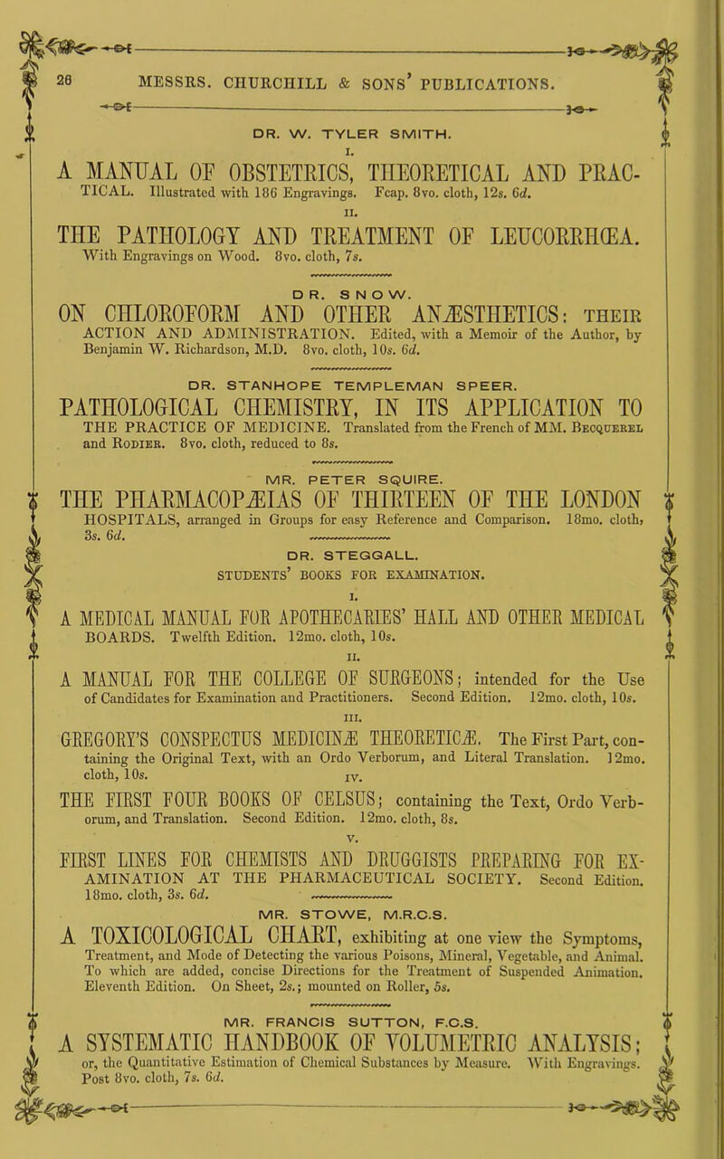 DR. W. TYLER SMITH. A MANUAL OF OBSTETRICS’ THEORETICAL AND PRAC- TICAL. Illustrated with 186 Engravings, Fcap, 8vo. cloth, 12s. 6d» II. THE PATHOLOGY AND TREATMENT OF LEUC0RKH0?A. With Engravings on Wood. 8vo. cloth, 7s. DR. S N O W. ON CHLOROFORM AND OTHER ANESTHETICS: their ACTION AND ADMINISTRATION. Edited, with a Memoir of the Author, by Benjamin W. Richardson, M.D. 8vo. cloth, 10s. 6d. DR. STANHOPE TEMPLEMAN SPEER. PATHOLOGICAL CHEMISTRY, IN ITS APPLICATION TO THE PRACTICE OF MEDICINE. Translated from the French of MM. Becqoerel and Rodier. 8vo. cloth, reduced to 8s. MR. PETER SQUIRE. THE PHARMACOPOEIAS OF THIRTEEN OF THE LONDON HOSPITALS, arranged in Groups for easy Reference and Comparison. I8mo. clothj 3s. 6d. DR. STEGGALL. students’ books for examination. I. A MEDICA.L MANUAL FOE APOTHECAEEES’ HALL AND OTHEE MEDICAL BOARDS. Twelfth Edition. 12mo. cloth, 10s. II. A MANUAL FOE THE COLLEGE OE SUEGEONS; intended for the Use of Candidates for Examination and Practitioners. Second Edition. 12mo. cloth, 10s. III. GEEGOEY’S CONSPECTUS MEDICINiE THEOEETIC^. The First Pai-t, con- taining the Original Text, with an Ordo Verborum, and Literal Translation. 12mo. cloth, 1 Os. IV. THE FIEST FOUE BOOKS OF CELSUS; containing the Text, Ordo Verb- orum, and Translation. Second Edition. 12mo, cloth, 8s, V, FIEST LINES FOE CHEMISTS AND DEUGGISTS PEEPAEING FOE Ex- amination AT THE PHARMACEUTICAL SOCIETY. Second Edition. 18mo. cloth, 3s. 6d. — — MR. STOWE, M.R.C.S. A TOXICOLOGICAL CHART, exhibiting at one view the Symptoms, Treatment, and Mode of Detecting the various Poisons, Mineral, Vegetable, and Animal. To which are added, concise Directions for the Treatment of Suspended Animation. Eleventh Edition. On Sheet, 2s.; mounted on Roller, 5s. MR. FRANCIS SUTTON, F.C.S. A SYSTEMATIC HANDBOOK OF VOLUMETRIC ANALYSIS; or, the Quantitative Estimation of Chemical Substances by Measure. 'With Engravings. Post 8vo. cloth, 7s. 6d.