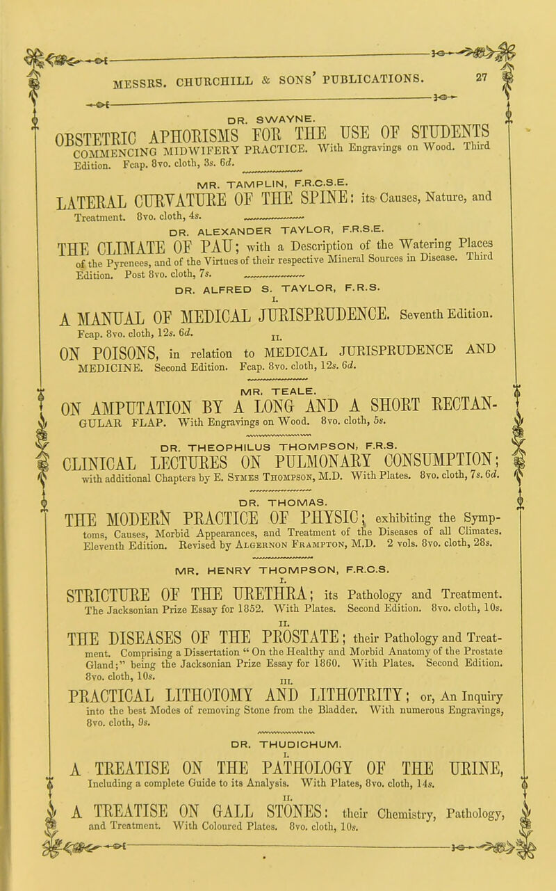3<^ dr. swayne. OBSTETRIC APHORISMS FOR THE USE OF STUDENTS COMMENCING MIDWIFERY PRACTICE. With Engravings on Wood. Third Edition. Fcap. 8vo. cloth, 3s. 6d. MR. TAMPUIN, F.R.C.S.E. LATERAL CTJEVATUEE OF THE SPINE: its Causes, Nature, and Treatment. 8vo. cloth, 4s. — dr. ALEXANDER TAYLOR, F.R.S.E. THE CLBIATE OF PAH; with a Description of the Watering Places of the Pyrenees, and of the Virtues of their respective Mineral Sources in Disease. Third Edition. Post 8vo. cloth, 7s. DR. ALFRED S. TAYLOR, F.R.S. I. A MANUAL OP MEDICAL JUEISPRHDENCE. Seventh Edition. Fcap. 8vo. cloth, 12s. 6d. ON POISONS, in relation to MEDICAL JUEISPKUDENCE AND MEDICINE. Second Edition. Fcap. 8vo. cloth, 12s. 6d. MR. TEALE. ON AMPUTATION BY A LONH AND A SHORT RECTAN- GULAR FLAP. With Engravings on Wood. 8vo. cloth, 5s. DR. THEOPHILUS THOMPSON, F.R.S. CLINICAL LECTURES ON PULMONARY CONSIBIPTION; with additional Chapters by E. Symes Thompson, M.D. With Plates. 8vo. cloth, 7s. 6d. DR. THOMAS. THE MODERN PRACTICE OE PHYSIC ^ exhibiting the Symp- toms, Causes, Morbid Appearances, and Treatment of the Diseases of all Climates. Eleventh Edition. Revised by Algernon Frampton, M.D. 2 vols. 8vo. cloth, 28s. MR. HENRY THOMPSON, F.R.O.S. I. STRICTURE OE THE URETHRA; its Pathology and Treatment. The Jacksonian Prize Essay for 1852. With Plates. Second Edition. 8vo. cloth, 10s. THE DISEASES OE THE PROSTATE ; their Pathology and Treat- ment. Comprising a Dissertation “ On the Healthy and Morbid Anatomy of the Prostate Gland;” being the Jacksonian Prize Essay for 1860. With Plates. Second Edition. 8vo. cloth, 1 Os. jjj PRACTICAL LITHOTOMY AND LITHOTRITY; or, An inquiry into the best Modes of removing Stone from the Bladder. With numerous Engravings, 8 VO. cloth, 9s. DR. THUDICHUM. A TREATISE ON THE PATHOLOGY OF THE URINE, Including a complete Guide to its Analysis. With Plates, 8vo. cloth, 14s. A TREATISE ON GALL STONES: their Chemistry, Pathology, and Treatment. With Coloured Plates. 8vo. cloth, 10s.