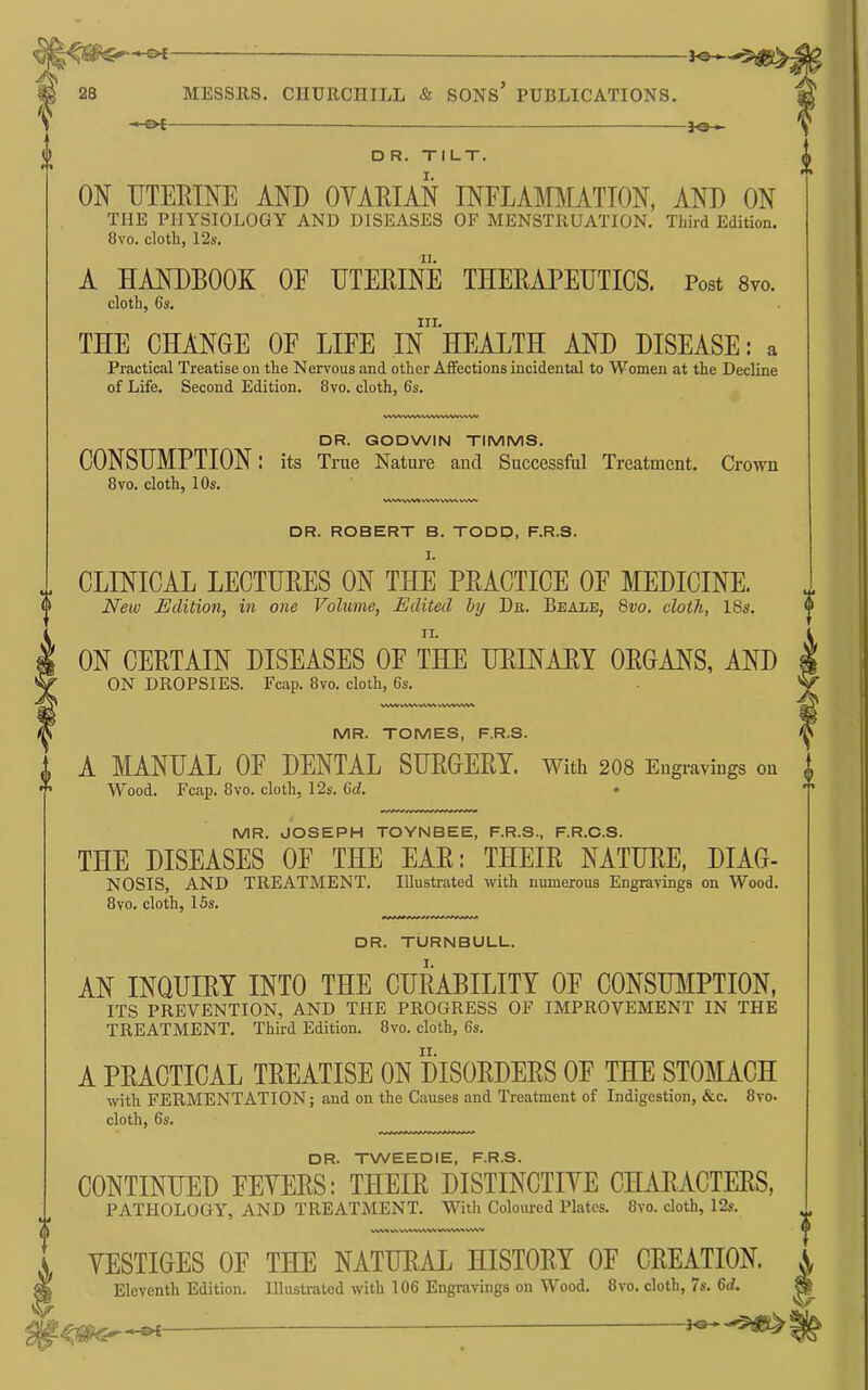 -h&-< MESSRS. CHURCHILL & SONS PUBLICATIONS. -&f D R. TILT. ON TJTEBINE AND OVARIAN INFLAMMATION, AND ON THE PHYSIOLOGY AND DISEASES OF MENSTRUATION. Third Edition. 8vo. cloth, 12s. A HANDBOOK OF HTEBINE THEBAPEUTICS. Post 8vo. cloth, 6s. ni. THE CHANGE OF LIFE IN HEALTH AND DISEASE: a Practical Treatise on the Nervous and other Affections incidental to Women at the Decline of Life. Second Edition. 8vo. cloth, 6s. DR. GODWIN TIMMS. CONSUMPTION: its True Nature auci Successful Treatment. Crown 8VO. cloth, 10s. WW VWt ww DR. ROBERT B. TODD, F.R.S. CLINICAL LECTUEES ON THE PEACTICE OF MEDICINE. 2Vew Edition, in one Volume, Edited by Dn. Beale, 8vo. cloth, 18s. ON CEETAIN DISEASES OF THE UEINAEY OEGANS, AND ON DROPSIES. Fcap. 8vo. cloth, 6s. WWVWWWV^ WW^'^Vh. MR. TOMES, F.R.S. A MANUAL OF DENTAL SUEGEET. With 2O8 Engravings on Wood. Fcap. 8VO. cloth, 12s. Gd. • MR. JOSEPH TOYNBEE, F.R.S., F.R.O.S. THE DISEASES OF THE EAE: THEIE NATUEE, DIAG- NOSIS, AND TREATMENT. Illustrated with numerous Engravings on Wood. 8VO. cloth, 15s. DR. TURNBULL. AN INQUIEY INTO THE CUEABILITY OF CONSUMPTION, ITS PREVENTION, AND THE PROGRESS OF IMPROVEMENT IN THE TREATMENT. Third Edition. 8vo. cloth, 6s. A PRACTICAL TREATISE ON DISORDERS OF THE STOMACH with FERMENTATION; and on the Causes and Treatment of Indigestion, &c. 8vo. cloth, 6s. DR. TWEEDIE, F.R.S. CONTINUED FEYEES: THEIE DISTINCTIYE CHAEACTEES, PATHOLOGY, AND TREATMENT. With Coloured Plates. 8vo. cloth, 12s. YESTIGES OF THE NATUEAL HISTOEY OF CEEATION. Eleventh Edition. Illustrated with 106 Engravings on Wood. 8vo. cloth, 7s. Gd.