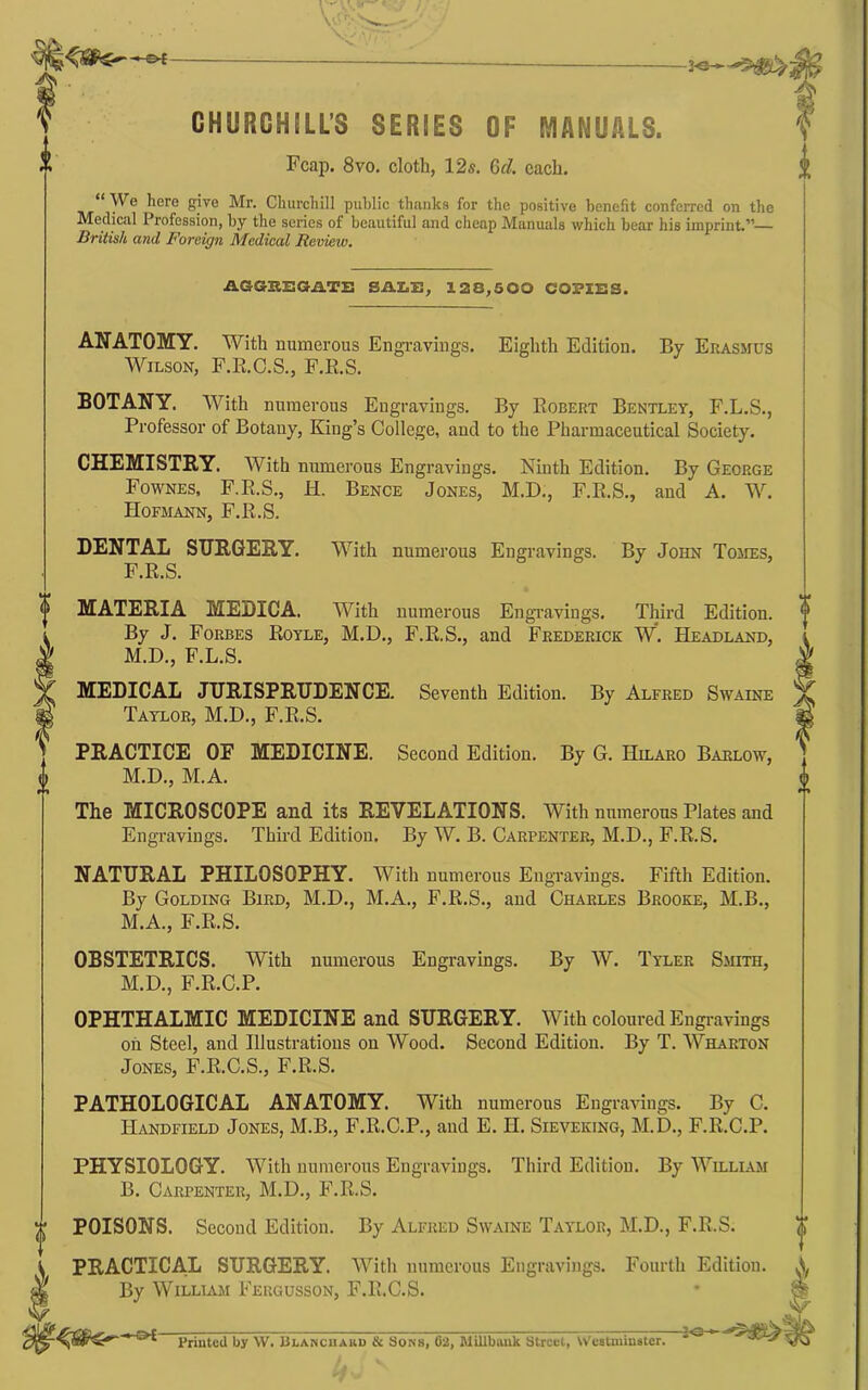 \' ■ \ -2-0— CHURCHSLL’S SERIES OF MANUALS. Fcap. 8vo. cloth, 12s. 6d. each. “ We here give Mr. Churchill public thanks for the positive benefit conferred on the Medical Profession, by the series of beautiful and cheap Manuals which bear his imprint.”— British and Foreign JMedical Reviexv, AGGHBGilTS SAImH, 128,500 COPIES. ANATOMY. With numerous Engravings. Eighth Edition. By Erasmus Wilson, P.E.C.S., F.E.S. BOTANY. With numerous Engravings. By Eobert Bentley, F.L.S., Professor of Botany, King’s College, and to the Pharmaceutical Society. CHEMISTRY. With numerous Engravings. Ninth Edition. By George Fownes, F.E.S., H. Bence Jones, M.D., F.E.S., and A. W. Hofmann, F.E.S. DENTAL SURGERY. F.E.S. With numerous Engravings. By John Tomes, Seventh Edition. By Alfred Swaine Second Edition. By G. Hilaro Barlow, MATERIA MEDICA. With numerous Engi-avings. Third Edition. By J. Forbes Eoyle, M.D., F.E.S., and Frederick W. Headland, M.D., F.L.S. MEDICAL JURISPRUDENCE. Taylor, M.D., F.E.S. PRACTICE OF MEDICINE. M.D., M.A. The MICROSCOPE and its REVELATIONS. With numerous Plates and Engravings. Thii'd Edition. By W. B. Carpenter, M.D., F.E.S. NATURAL PHILOSOPHY. With numerous Engravings. Fifth Edition. By Golding Bird, M.D., M.A., F.E.S., and Charles Brooke, M.B., M.A., F.E.S. OBSTETRICS. With numerous Engravings. By W. Tyler Smith, M.D., F.E.C.P. OPHTHALMIC MEDICINE and SURGERY. With coloured Engi-avings on Steel, and Illustrations on Wood. Second Edition. By T. Wharton Jones, F.E.C.S., F.E.S. PATHOLOGICAL ANATOMY. With numerous Engravings. By C. Handfield Jones, M.B., F.E.C.P., and E. H. Sieveking, M.D., F.E.C.P. PHYSIOLOGY. With numerous Engravings. Third Edition. By William B. Carpenter, M.D., F.E.S. POISONS. Second Edition. By Alfred Swaine Taylor, M.D., F.E.S. PRACTICAL SURGERY. With numerous Engravings. Fourth Edition. By William Fergusson, F.E.C.S. ■&£- Priuted by W. Blancuauu & Sons, 62, MiUbauk Strccl, Weatminater.