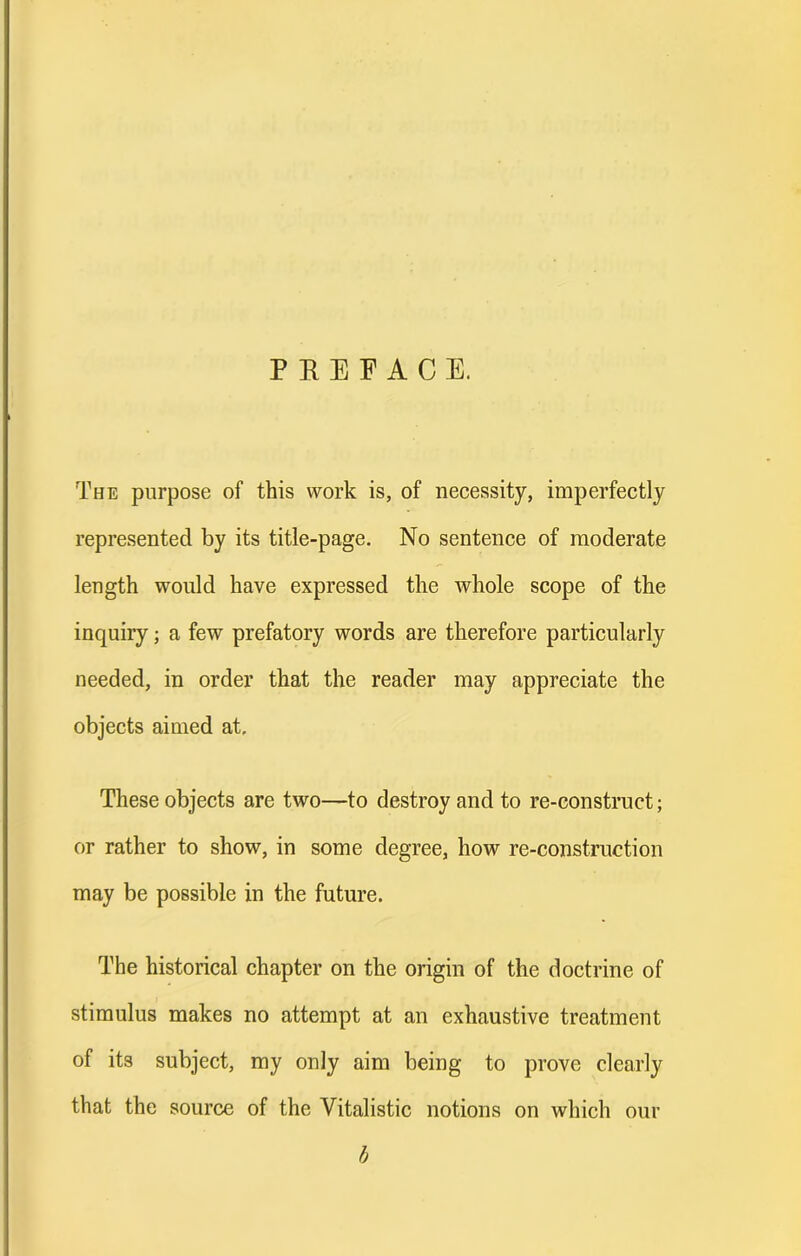 PREFACE. The purpose of this work is, of necessity, imperfectly represented by its title-page. No sentence of moderate length would have expressed the whole scope of the inquiry; a few prefatory words are therefore particularly needed, in order that the reader may appreciate the objects aimed at. These objects are two—to destroy and to re-construct; or rather to show, in some degree, how re-construction may be possible in the future. The historical chapter on the origin of the doctrine of stimulus makes no attempt at an exhaustive treatment of its subject, my only aim being to prove clearly that the source of the Vitalistic notions on which our h