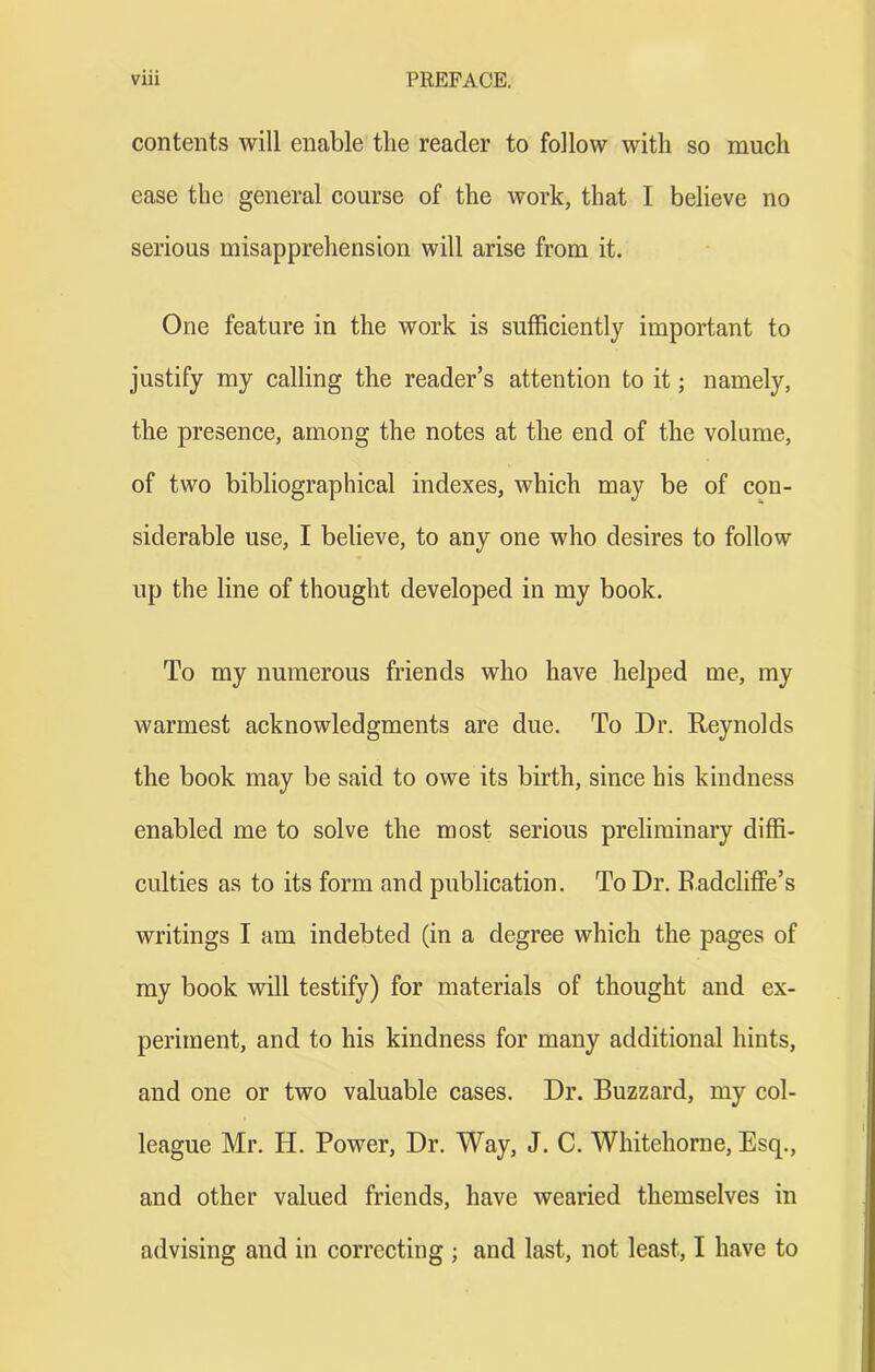 contents will enable the reader to follow with so much ease the general course of the work, that I believe no serious misapprehension will arise from it. One feature in the work is sufficiently important to justify my calling the reader’s attention to it; namely, the presence, among the notes at the end of the volume, of two bibliographical indexes, which may be of con- siderable use, I believe, to any one who desires to follow up the line of thought developed in my book. To my numerous friends who have helped me, my warmest acknowledgments are due. To Dr. Reynolds the book may be said to owe its birth, since his kindness enabled me to solve the most serious preliminary diffi- culties as to its form and publication. To Dr. Eadcliffe’s writings I am indebted (in a degree which the pages of my book will testify) for materials of thought and ex- periment, and to his kindness for many additional hints, and one or two valuable cases. Dr. Buzzard, my col- league Mr. H. Power, Dr. Way, J. C. Whitehorne, Esq., and other valued friends, have wearied themselves in advising and in correcting ; and last, not least, I have to