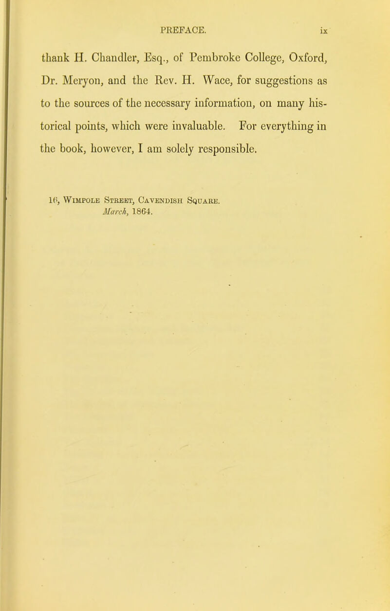 thank H. Chandler, Esq., of Pembroke College, Oxford, Dr. Merjon, and the Rev. H. Wace, for suggestions as to the sources of the necessary information, on many his- torical points, which were invaluable. For everything in the book, however, I am solely responsible. l(i, WiMPOLE Street, Cavendish Square. March, 1864.