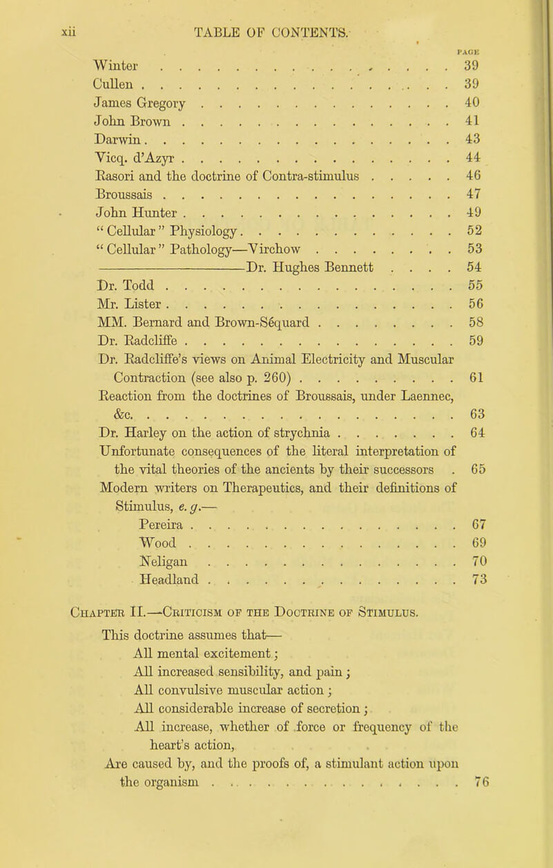 f PAGE Winter 39 CuUen 39 James Gregory 40 John Brown 41 Darwin 43 Vicq. d’Azyr 44 Easori and the doctrine of Contra-stimulus 46 Broussais 47 John Hunter 49 “ Cellidar ” Physiology 52 “ Cellular ” Pathology—Yirchow 53 Dr. Hughes Bennett .... 54 Dr. Todd 55 Mr. Lister 56 MM. Bernard and Brown-S6quard 58 Dr. Eadcliffe 59 Dr. Eadcliffe’s views on Animal Electricity and Muscular Contraction (see also p. 260) 61 Eeaction from the doctrines of Broussais, under Laennec, &c 63 Dr. Harley on the action of strychnia 64 Unfortunate consequences of the literal interpretation of the vital theories of the ancients by their successors . 65 Modern writers on Therapeutics, and their definitions of Stimulus, e.g.— Pereira 67 Wood 69 Heligan 70 Headland 73 Chaptfir II.—Criticism of the Doctrine of Stimulus. This doctrine assumes that— AU mental excitement; All increased sensibility, and pain; AU convulsive muscidar action; All considerable increase of secretion; AU increase, whether of force or frequency of the heart’s action. Are caused by, and the proofs of, a stimulant action upon the organism 76