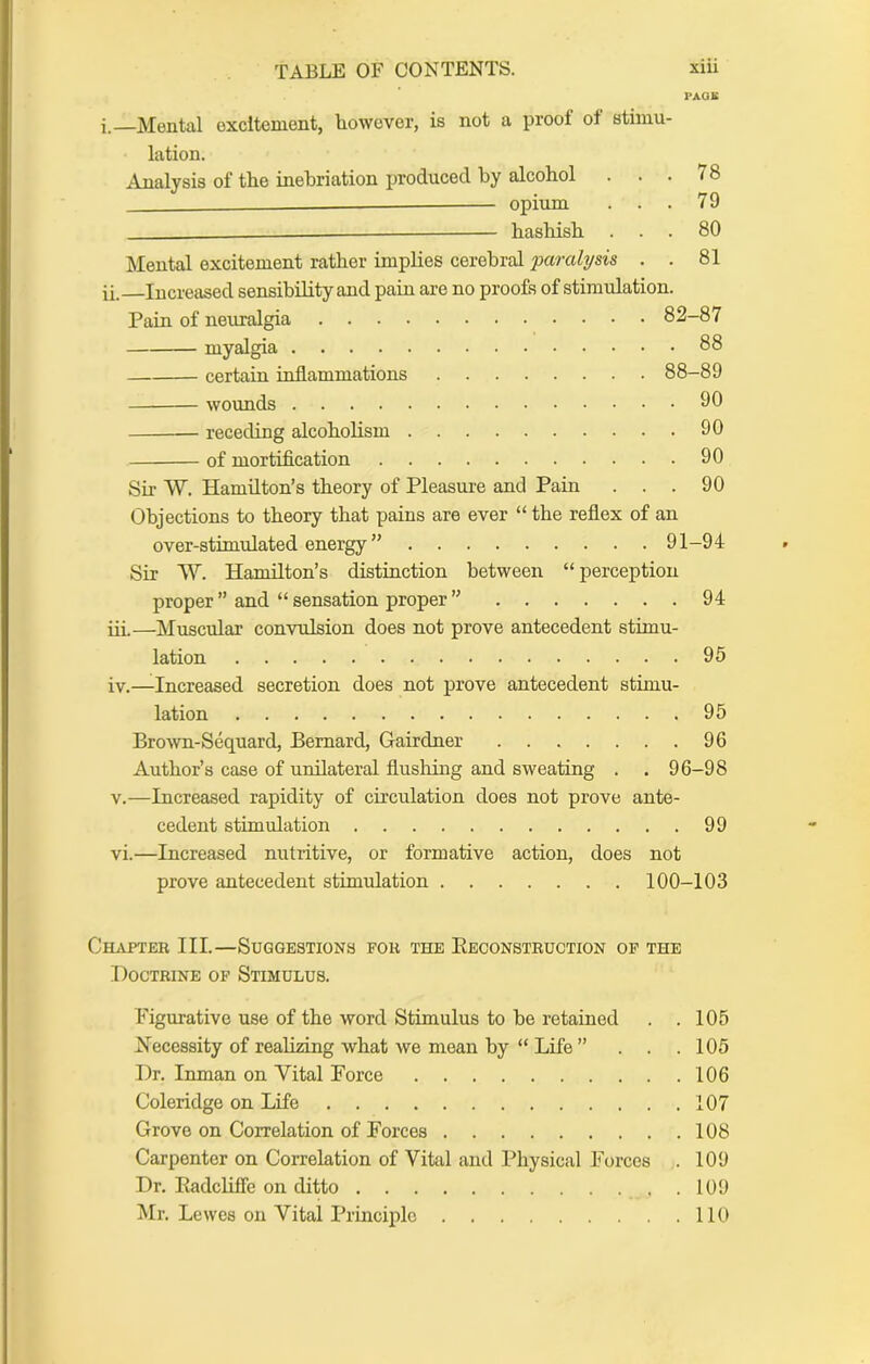 PAOB i. —Mental excitement, liowever, is not a proof of stimu- lation. Analysis of tlie inebriation produced by alcohol ... 78 — opium ... 79 hashish ... 80 Mental excitement ratlier implies cerebral paralysis . . 81 ii. Increased sensibility and pain are no proofs of stimulation. Pain of neiu-algia 82-87 myalgia 88 certain inflammations 88-89 wounds 90 receding alcoholism 90 of mortification 90 Sir W. Hamilton’s theory of Pleasure and Pain ... 90 Objections to theory that pains are ever “ the reflex of an over-stimulated energy ” 91-94 Sir W. Hamilton’s distinction between “ perception proper ” and “ sensation proper ” 94 iii—Muscular convulsion does not prove antecedent stimu- lation 95 iv.—Increased secretion does not prove antecedent stimu- lation 95 Brown-Sequard, Bernard, Gairdner 96 Author’s case of unilateral flushing and sweating . . 96-98 V.—Increased rapidity of circulation does not prove ante- cedent stimulation 99 vi.—Increased nutritive, or formative action, does not prove antecedent stimulation 100-103 Chapter III.—Suggestions for the Eeconstruction of the Doctrine of Stimulus. Figurative use of the word Stimulus to be retained . .105 Necessity of realizing what we mean by “ Life ”... 105 Dr. Inman on Vital Force 106 Coleridge on Life 107 Grove on Correlation of Forces 108 Carpenter on Correlation of Vihil and Physical Forces . 109 Dr. EadcUffe on ditto 109 Mr. Lewes on Vital Principle 110