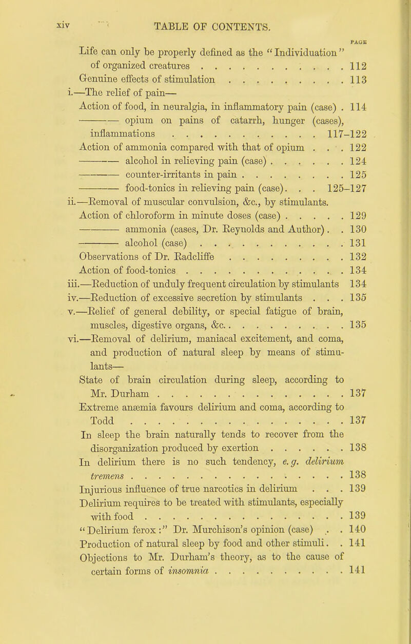 PA.GE Life can only be properly defined as the ‘‘ Individuation ” of organized creatures 112 Genuine effects of stimulation 113 i.—The relief of pain— Action of food, in neuralgia, in inflammatory pain (case) . 114 opium on pains of catarrh, hunger (cases). inflammations 117-122 Action of ammonia compared with that of opium . . . 122 alcohol in relieving pain (case) 124 counter-irritants in pain 125 food-tonics in relieving pain (case). , . 125-127 ii.—Eemoval of muscular convulsion, &c., by stimulants. Action of chloroform in minute doses (case) 129 ammonia (cases, Dr. Reynolds and Author) . .130 alcohol (case) 131 Observations of Dr. Eadcliffe 132 Action of food-tonics 134 iii. —Eeduction of unduly frequent circulation by stimulants 134 iv. —Eeduction of excessive secretion by stimulants . . .135 V.—Eelief of general debility, or special fatigue of brain, muscles, digestive organs, &c 135 vi.—Eemoval of delirium, maniacal excitement, and coma, and production of natural sleep by means of stimu- lants— State of brain circulation during sleep, according to Mr. Durham 137 Extreme anasmia favours delirium and coma, according to Todd 137 In sleep the brain naturally tends to recover from the disorganization produced by exertion 138 In delirium there is no such tendency, e.g. delirium tremens 138 Injurious influence of true narcotics in delirium . . .139 Delirium requires to be treated with stimulants, especially with food 139 “Delirium ferox Dr. Murchison’s opinion (case) ,. .140 Production of natural sleep by food and other stimuli. . 141 Objections to Mr. Durham’s theory, as to the cause of certain forms of insomnia 141