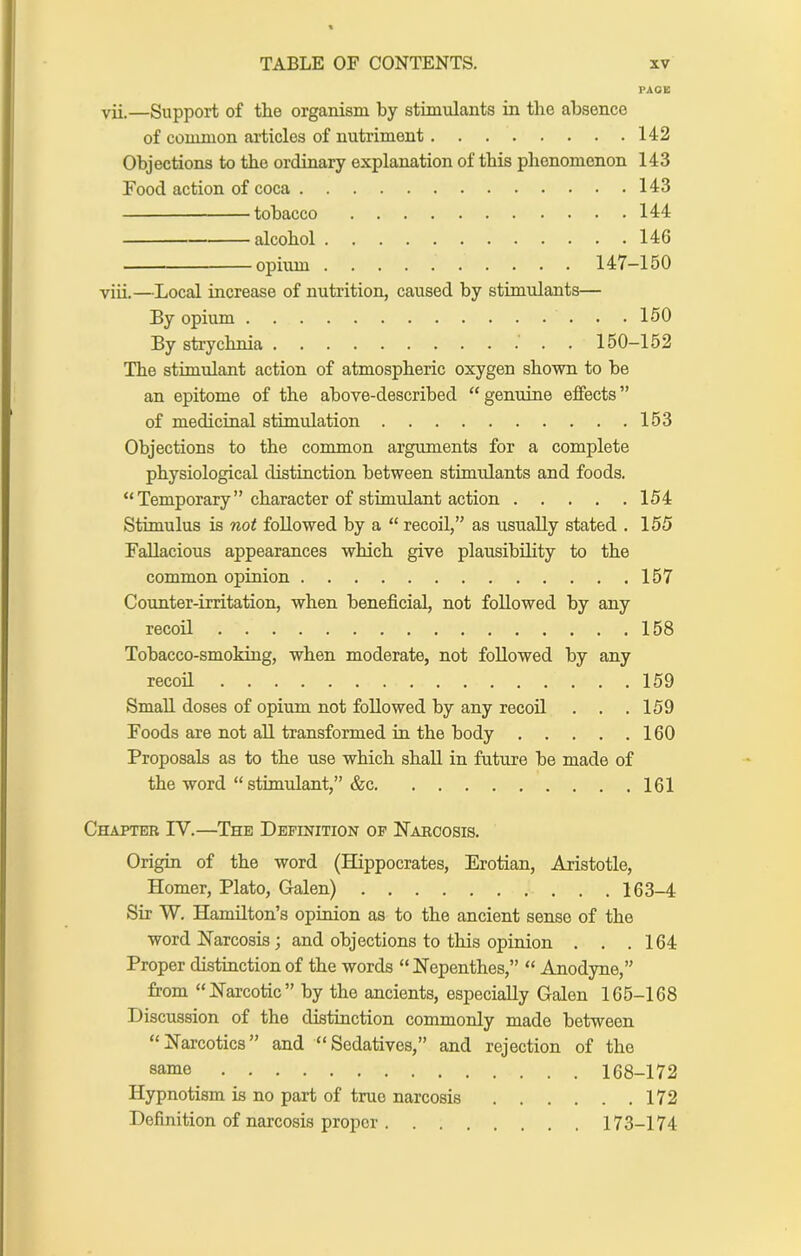 PACE vii. —Support of the organism by stimulants in the absence of common articles of nutriment 142 Objections to the ordinary explanation of this phenomenon 143 Food action of coca 143 tobacco 144 alcohol 146 opium 147-150 viii. —Local increase of nutrition, caused by stimulants— By opium 160 By strychnia . 150-152 The stimulant action of atmospheric oxygen shown to be an epitome of the above-described “ genuine effects ” of medicinal stimulation 153 Objections to the common arguments for a complete physiological distinction between stimulants and foods. “Temporary” character of stimulant action 154 Stimulus is not followed by a “ recoil,” as usually stated . 155 Fallacious appearances which give plausibility to the common opinion 157 Counter-irritation, when beneficial, not followed by any recoil 158 Tobacco-smoking, when moderate, not followed by any recoil 159 Small doses of opium not followed by any recoil . . .159 Foods are not all transformed in the body 160 Proposals as to the use which shall in future be made of the word “stimulant,” &c 161 Chapter IV.—The Definition op Narcosis. Origin of the word (Hippocrates, Erotian, Aristotle, Homer, Plato, Galen) 163-4 Sir W. Hamilton’s opinion as to the ancient sense of the word Narcosis; and objections to this opinion . . .164 Proper distinction of the words “Nepenthes,” “ Anodyne,” from “Narcotic” by the ancients, especially Galen 165-168 Discussion of the distinction commonly made between “Narcotics” and “Sedatiyes,” and rejection of the same 168-172 Hypnotism is no part of true narcosis 172 Definition of narcosis proper 173-174