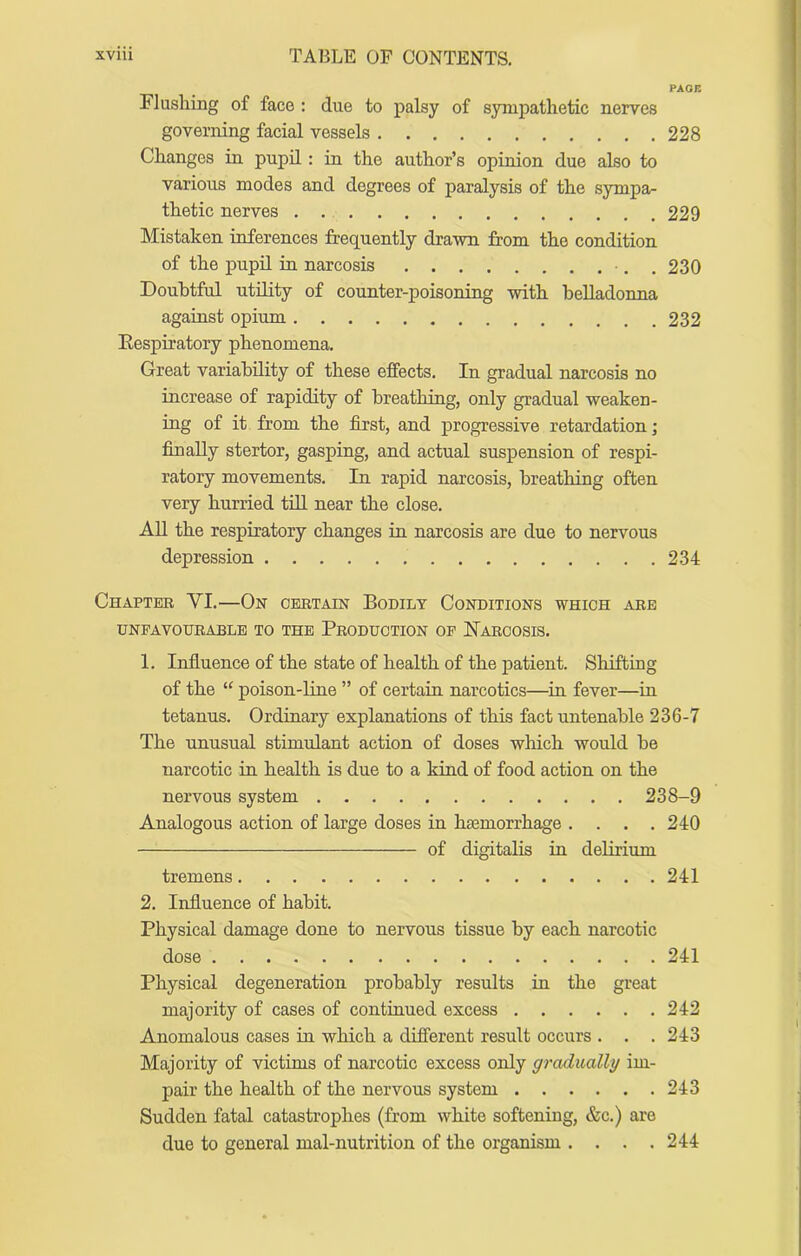 PAGE Flushing of face : due to palsy of sympathetic nerves governing facial vessels 228 Changes in pupil: in the author’s opinion due also to various modes and degrees of paralysis of the sympa- thetic nerves . 229 Mistaken inferences frequently drawn from the condition of the pupil in narcosis •, . 230 Doubtful utility of counter-poisoning with belladonna against opium 232 Eespiratory phenomena. Great variability of these effects. In gradual narcosis no increase of rapidity of breathing, only gradual weaken- ing of it from the first, and progressive retardation; finally stertor, gasping, and actual suspension of respi- ratory movements. In rapid narcosis, breathing often very hurried till near the close. AU the respiratory changes in narcosis are due to nervous depression 234 Chapter VI.—On certain Bodily Conditions which are UNFAVOURABLE TO THE PRODUCTION OP HarCOSIS. 1. Influence of the state of health of the patient. Shifting of the “ poison-line ” of certain narcotics—^iu fever—in tetanus. Ordinary explanations of this fact untenable 236-7 The unusual stimulant action of doses which would be narcotic iu health is due to a kind of food action on the nervous system 238-9 Analogous action of large doses in hemorrhage . . . .240 of digitalis in delirium tremens 241 2. Influence of habit. Physical damage done to nervous tissue by each narcotic dose 241 Physical degeneration probably results in the great majority of cases of continued excess 242 Anomalous cases in which a different result occurs . . .243 Majority of victims of narcotic excess only graditally im- pair the health of the nervous system 243 Sudden fatal catastrophes (from white softening, &c.) are due to general mal-nutrition of the organism .... 244