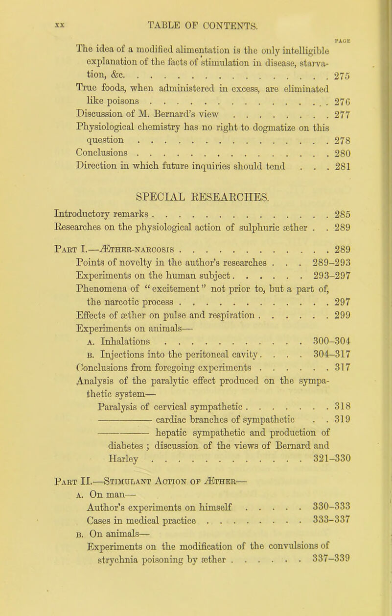 PAGE The idea of a modified alimentation is the only intelligible explanation of the facts of stimulation in disease, starva- tion, &c 275 True foods, when administered in excess, are eliminated like poisons ..27G Discussion of M. Bernard’s view 277 Physiological chemistry has no right to dogmatize on this question 278 Conclusions 280 Direction in which future inquiries should tend . . .281 SPECIAL EESEAECHES. Introductory remarks 285 Eesearches on the physiological action of sulphuric aether . . 289 Part L—.(Ethbr-narcosis 289 Points of novelty in the author’s researches . . . 289-293 Experiments on the human subject 293-297 Phenomena of “ excitement ” not prior to, but a part of, the narcotic process 297 Effects of aether on pulse and respiration 299 Experiments on animals— A. Inhalations 300-304 B. Injections into the peritoneal cavity. . . . 304-317 Conclusions from foregoing experiments 317 Analysis of the paralytic effect produced on the sympa- thetic system— Paralysis of cervical sympathetic 318 cardiac branches of sympathetic . .319 hepatic sympathetic and production of diabetes ; discussion of the views of Bernard and Harley 321-330 Part II.—Stimulant Action op .Ether— A, On man— Author’s experiments on himseK 330-333 Cases in medical practice 333-337 B. On animals— Experiments on the modification of the convulsions of strychnia poisoning by sether 337-339