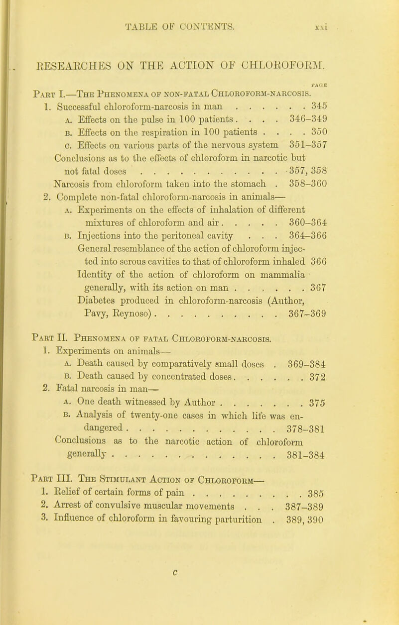 EESEAKClIES ON THE ACTION OE ClirAHiOFORM. Part I.—The Phenomena of non-fatal Chloroform-narcosis. 1. Successful cliloroform-narcosis in man 345 A, Effects on the pulse in 100 patients .... 346-349 B. Effects on the respiration in 100 patients . . . .350 c. Effects on various parts of the nervous system 351-357 Conclusions as to the effects of chloroform in narcotic hut not fatal doses 357, 358 Narcosis from chloroform taken into the stomach . 358-360 2. Complete non-fatal chloroform-narcosis in animals— A. Experiments on the effects of inhalation of different mixtures of chloroform and air 360-364 B. Injections into the peritoneal cavity . . . 364-366 General resemblance of the action of chloroform injec- ted into serous cavities to that of chloroform inhaled 366 Identity of the action of chloroform on mammalia generally, with its action on man 367 Diabetes produced in chloroform-narcosis (Author, Pavy, Eeynoso) 367-369 Part II. Phenomena of fatal Chloroform-narcosis. 1. Experiments on animals— A. Death caused by comparatively small doses . 369-384 B. Death caused by concentrated doses 372 2. Fatal narcosis in man— A. One death witnessed by Author 375 B. Analysis of twenty-one cases in which life was en- dangered 378-381 Conclusions as to the narcotic action of cliloroform generally 381-384 Part III. The Stimulant Action of Chloroform— 1. Relief of certain forms of pain 385 2. Arrest of convulsive muscular movements . . . 387-389 3. Influence of chloroform in favouring parturition . 389, 390 c