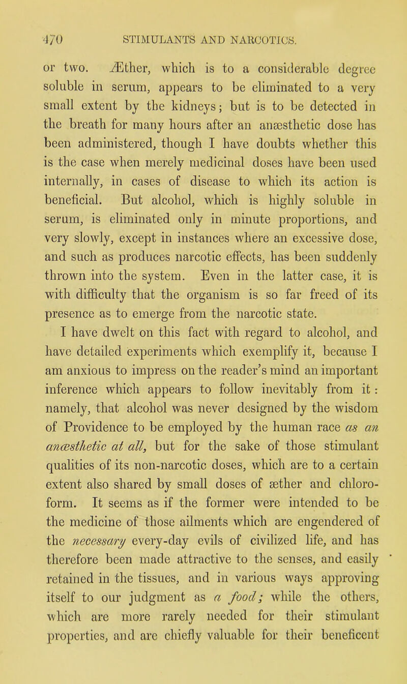 or two. iEther, which is to a considerable degree soluble in serum, appears to be eliminated to a very small extent by the kidneys; but is to be detected in the breath for many hours after an anaesthetic dose has been administered, though I have doubts whether this is the case when merely medicinal doses have been used internally, in cases of disease to which its action is beneficial. But alcohol, which is highly soluble in serum, is eliminated only in minute proportions, and very slowly, except in instances where an excessive dose, and such as produces narcotic eflPects, has been suddenly thrown into the system. Even in the latter case, it is with difficulty that the organism is so far freed of its presence as to emerge from the narcotic state. I have dwelt on this fact with regard to alcohol, and have detailed experiments which exemplify it, because I am anxious to impress on the reader’s mind an important inference which appears to follow inevitably from it: namely, that alcohol was never designed by the wisdom of Providence to be employed by the human race as an ancesthetic at all, but for the sake of those stimulant qualities of its non-narcotic doses, which are to a certain extent also shared by small doses of aether and chloro- form. It seems as if the former were intended to be the medicine of those ailments which are engendered of the necessary every-day evils of civilized life, and has therefore been made attractive to the senses, and easily retained in the tissues, and in various ways approving itself to our judgment as a food; while the others, which are more rarely needed for their stimulant properties, and are chiefly valuable for their beneficent