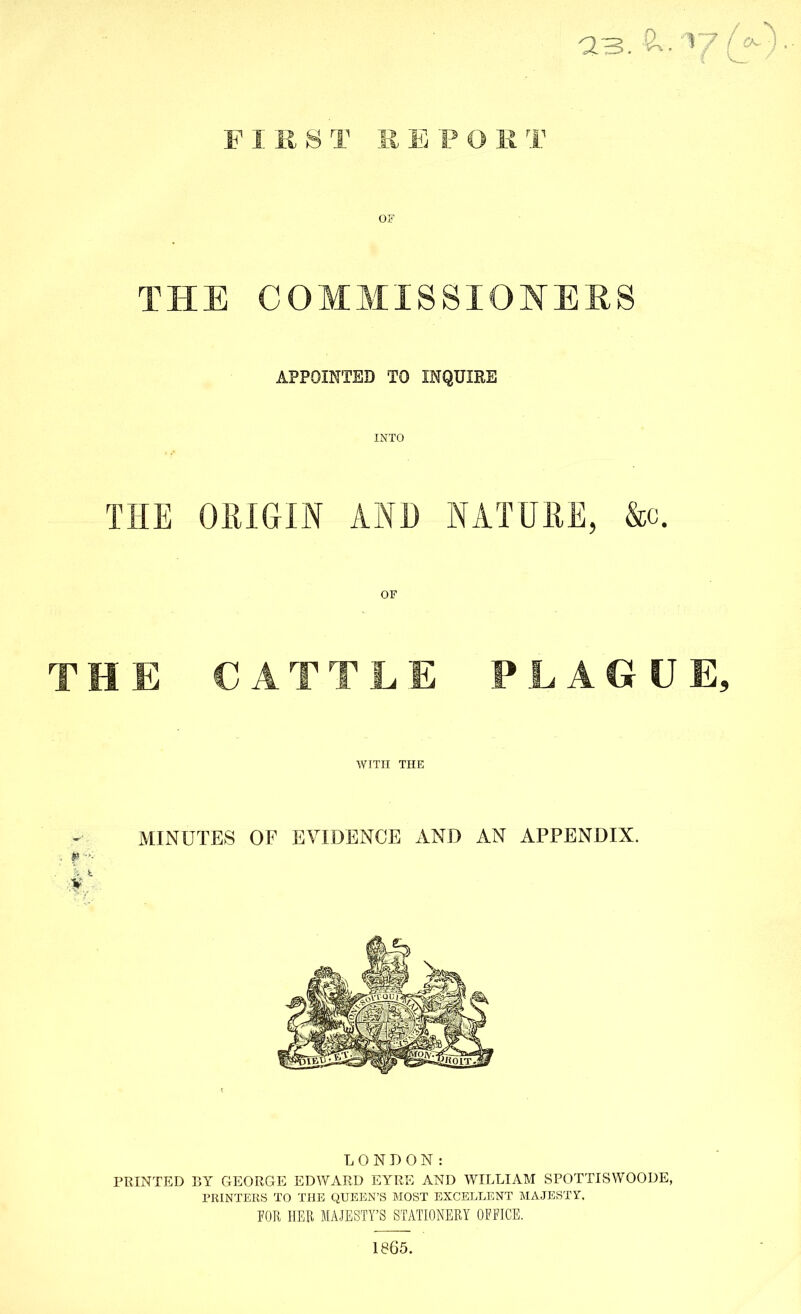 FIRST REPORT OF THE COMMISSIONERS APPOINTED TO INQUIRE INTO THE ORIGIN AND NATURE, &c. OF THE CATTLE PLAGUE, WITH THE MINUTES OF EVIDENCE AND AN APPENDIX. LONDON: PRINTED BY GEORGE EDWARD EYRE AND WILLIAM SPOTTISWOODE, PRINTERS TO THE QUEEN’S MOST EXCELLENT MAJESTY. TOR HER MAJESTY’S STATIONERY OTFICE. 1865.