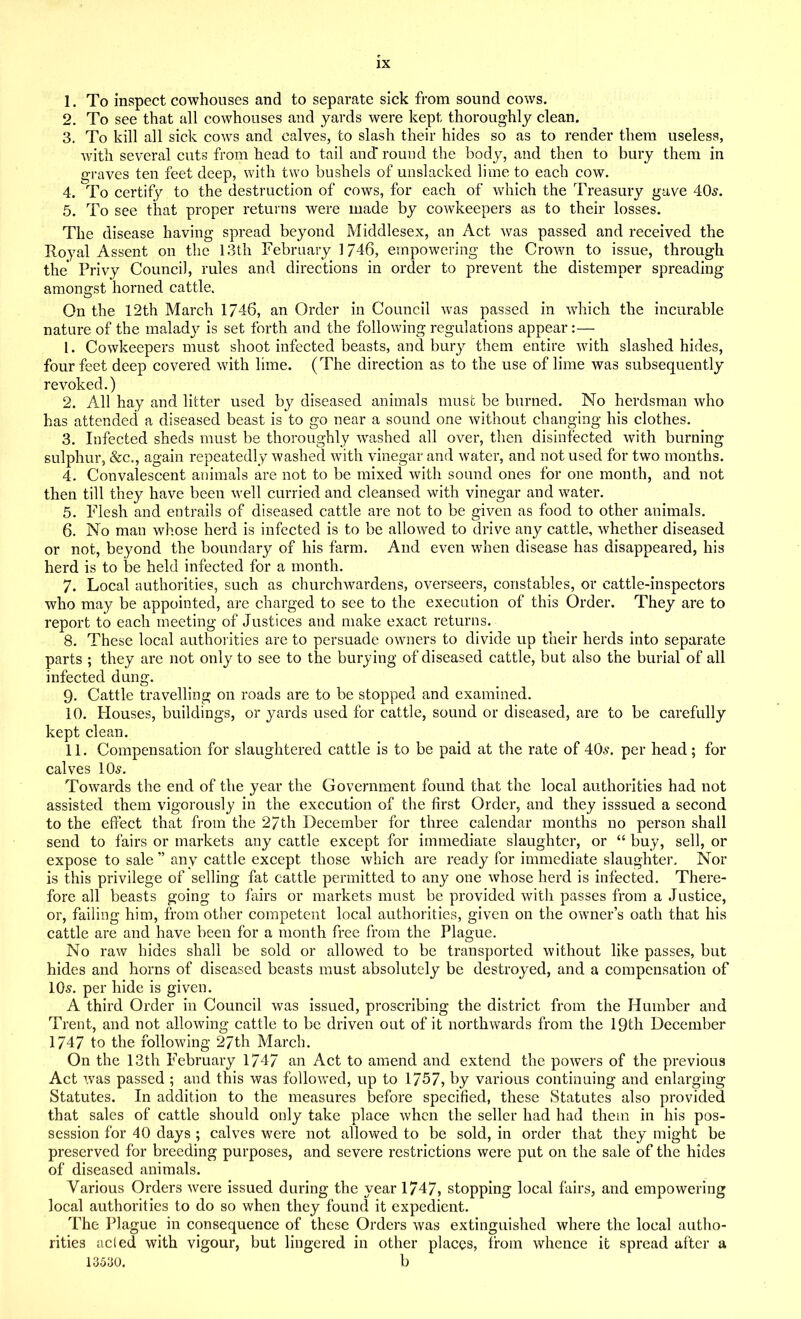 1. To inspect cowhouses and to separate sick from sound cows. 2. To see that all cowhouses and yards were kept thoroughly clean. 3. To kill all sick cows and calves, to slash their hides so as to render them useless, with several cuts from head to tail and' round the body, and then to bury them in graves ten feet deep, with two bushels of unslacked lime to each cow. 4. To certify to the destruction of cows, for each of which the Treasury gave 40s. 5. To see that proper returns were made by cowkeepers as to their losses. The disease having spread beyond Middlesex, an Act was passed and received the Royal Assent on the 13th February 1746, empowering the Crown to issue, through the Privy Council, rules and directions in order to prevent the distemper spreading amongst horned cattle. On the 12th March 1746, an Order in Council was passed in which the incurable nature of the maladjr is set forth and the following regulations appear:— 1. Cowkeepers must shoot infected beasts, and bury them entire with slashed hides, four feet deep covered with lime. (The direction as to the use of lime was subsequently revoked.) 2. All hay and litter used by diseased animals must be burned. No herdsman who has attended a diseased beast is to go near a sound one without changing his clothes. 3. Infected sheds must be thoroughly washed all over, then disinfected with burning sulphur, &c., again repeatedly washed with vinegar and water, and not used for two months. 4. Convalescent animals are not to be mixed with sound ones for one month, and not then till they have been well curried and cleansed with vinegar and water. 5. Flesh and entrails of diseased cattle are not to be given as food to other animals. 6. No man whose herd is infected is to be allowed to drive any cattle, whether diseased or not, beyond the boundary of his farm. And even when disease has disappeared, his herd is to be held infected for a month. 7. Local authorities, such as churchwardens, overseers, constables, or cattle-inspectors who may be appointed, are charged to see to the execution of this Order. They are to report to each meeting of Justices and make exact returns. 8. These local authorities are to persuade owners to divide up their herds into separate parts ; they are not only to see to the burying of diseased cattle, but also the burial of all infected dung. 9. Cattle travelling on roads are to be stopped and examined. 10. Houses, buildings, or yards used for cattle, sound, or diseased, are to be carefully kept clean. 11. Compensation for slaughtered cattle is to be paid at the rate of 40s. per head; for calves 10s. Towards the end of the year the Government found that the local authorities had not assisted them vigorously in the execution of the first Order, and they isssued a second to the effect that from the 27th December for three calendar months no person shall send to fairs or markets any cattle except for immediate slaughter, or “ buy, sell, or expose to sale ” any cattle except those which are ready for immediate slaughter. Nor is this privilege of selling fat cattle permitted to any one whose herd is infected. There- fore all beasts going to fairs or markets must be provided with passes from a Justice, or, failing him, from other competent local authorities, given on the owner’s oath that his cattle are and have been for a month free from the Plague. No raw hides shall be sold or allowed to be transported without like passes, but hides and horns of diseased beasts must absolutely be destroyed, and a compensation of 10s. per hide is given. A third Order in Council was issued, proscribing the district from the Humber and Trent, and not allowing cattle to be driven out of it northwards from the 19th December 1747 to the following 27th March. On the 13th February 1747 an Act to amend and extend the powers of the previous Act was passed ; and this was followed, up to 1757, by various continuing and enlarging Statutes. In addition to the measures before specified, these Statutes also provided that sales of cattle should only take place when the seller had had them in his pos- session for 40 days ; calves were not allowed to be sold, in order that they might be preserved for breeding purposes, and severe restrictions were put on the sale of the hides of diseased animals. Various Orders were issued during the year 1747, stopping local fairs, and empowering local authorities to do so when they found it expedient. The Plague in consequence of these Orders was extinguished where the local autho- rities acled with vigour, but lingered in other places, from whence it spread after a 13530. b