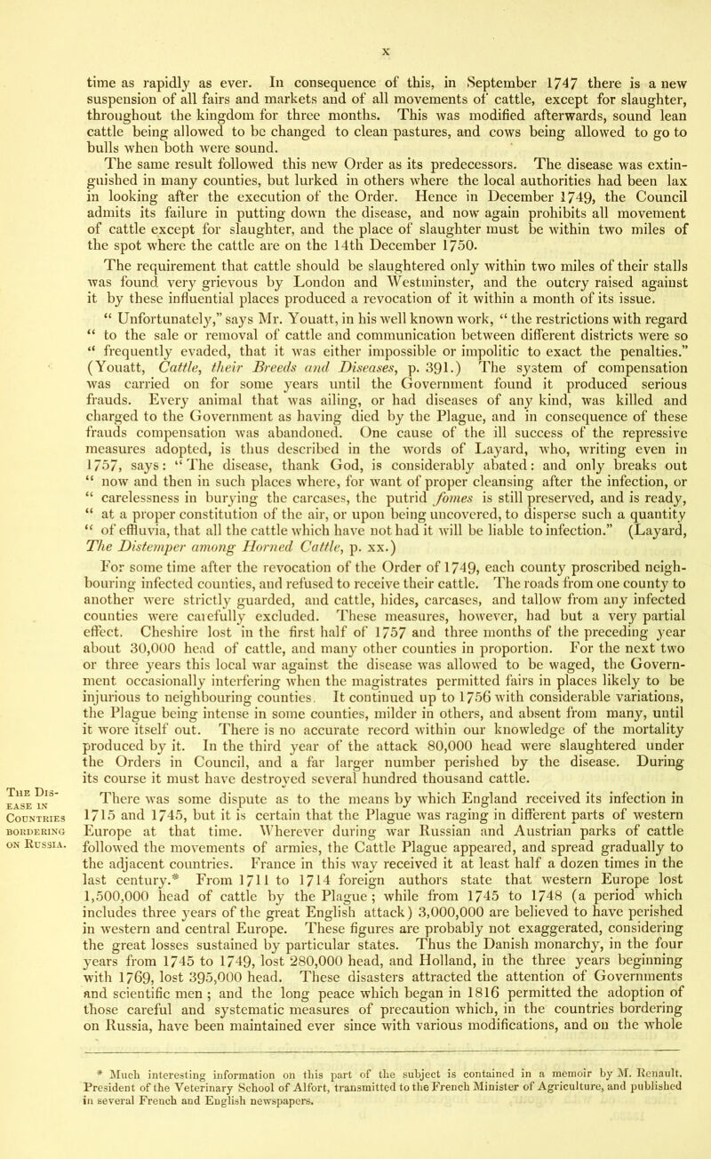 The Dis- ease in Countries BORDERING on Russia. time as rapidly as ever. In consequence of this, in September 1747 there is a new suspension of all fairs and markets and of all movements of cattle, except for slaughter, throughout the kingdom for three months. This was modified afterwards, sound lean cattle being allowed to be changed to clean pastures, and cows being allowed to go to bulls when both were sound. The same result followed this new Order as its predecessors. The disease was extin- guished in many counties, but lurked in others where the local authorities had been lax in looking after the execution of the Order. Hence in December 1749, the Council admits its failure in putting down the disease, and now again prohibits all movement of cattle except for slaughter, and the place of slaughter must be within two miles of the spot where the cattle are on the 14th December 1750. The requirement that cattle should be slaughtered only within two miles of their stalls was found very grievous by London and Westminster, and the outcry raised against it by these influential places produced a revocation of it within a month of its issue. “ Unfortunately,” says Mr. Youatt, in his well known work, “ the restrictions with regard “ to the sale or removal of cattle and communication between different districts were so “ frequently evaded, that it was either impossible or impolitic to exact the penalties.” (Youatt, Cattle, their Breeds and Diseases, p. 391.) The system of compensation was carried on for some years until the Government found it produced serious frauds. Every animal that was ailing, or had diseases of any kind, was killed and charged to the Government as having died by the Plague, and in consequence of these frauds compensation was abandoned. One cause of the ill success of the repressive measures adopted, is thus described in the words of Layard, who, writing even in 1757, says: “The disease, thank God, is considerably abated: and only breaks out “ now and then in such places where, for want of proper cleansing after the infection, or “ carelessness in burying the carcases, the putrid fomes is still preserved, and is ready, “ at a proper constitution of the air, or upon being uncovered, to disperse such a quantity “ of effluvia, that all the cattle which have not had it will be liable to infection.” (Layard, The Distemper among Horned Cattle, p. xx.) For some time after the revocation of the Order of 1749, each county proscribed neigh- bouring infected counties, and refused to receive their cattle. The roads from one county to another were strictly guarded, and cattle, hides, carcases, and tallow from any infected counties were carefully excluded. These measures, however, had but a very partial effect. Cheshire lost in the first half of 1757 and three months of the preceding year about 30,000 head of cattle, and many other counties in proportion. For the next two or three years this local war against the disease was allowed to be waged, the Govern- ment occasionally interfering when the magistrates permitted fairs in places likely to be injurious to neighbouring counties. It continued up to 1756 with considerable variations, the Plague being intense in some counties, milder in others, and absent from many, until it wore itself out. There is no accurate record within our knowledge of the mortality produced by it. In the third year of the attack 80,000 head were slaughtered under the Orders in Council, and a far larger number perished by the disease. During its course it must have destroyed several hundred thousand cattle. There was some dispute as to the means by which England received its infection in 1715 and 1745, but it is certain that the Plague was raging in different parts of western Europe at that time. Wherever during war Russian and Austrian parks of cattle followed the movements of armies, the Cattle Plague appeared, and spread gradually to the adjacent countries. France in this way received it at least half a dozen times in the last century.* From 1711 to 1714 foreign authors state that western Europe lost 1,500,000 head of cattle by the Plague ; while from 1745 to 1748 (a period which includes three years of the great English attack ) 3,000,000 are believed to have perished in western and central Europe. These figures are probably not exaggerated, considering the great losses sustained by particular states. Thus the Danish monarchy, in the four years from 1745 to 1749, lost 280,000 head, and Holland, in the three years beginning with 1769, lost 395,000 head. These disasters attracted the attention of Governments and scientific men ; and the long peace which began in 1816 permitted the adoption of those careful and systematic measures of precaution which, in the countries bordering on Russia, have been maintained ever since with various modifications, and on the whole * Much interesting information on this part of the subject is contained in a memoir by M. Renault. President of the Veterinary School of Alfort, transmitted to the French Minister of Agriculture, and published in several French and English newspapers.