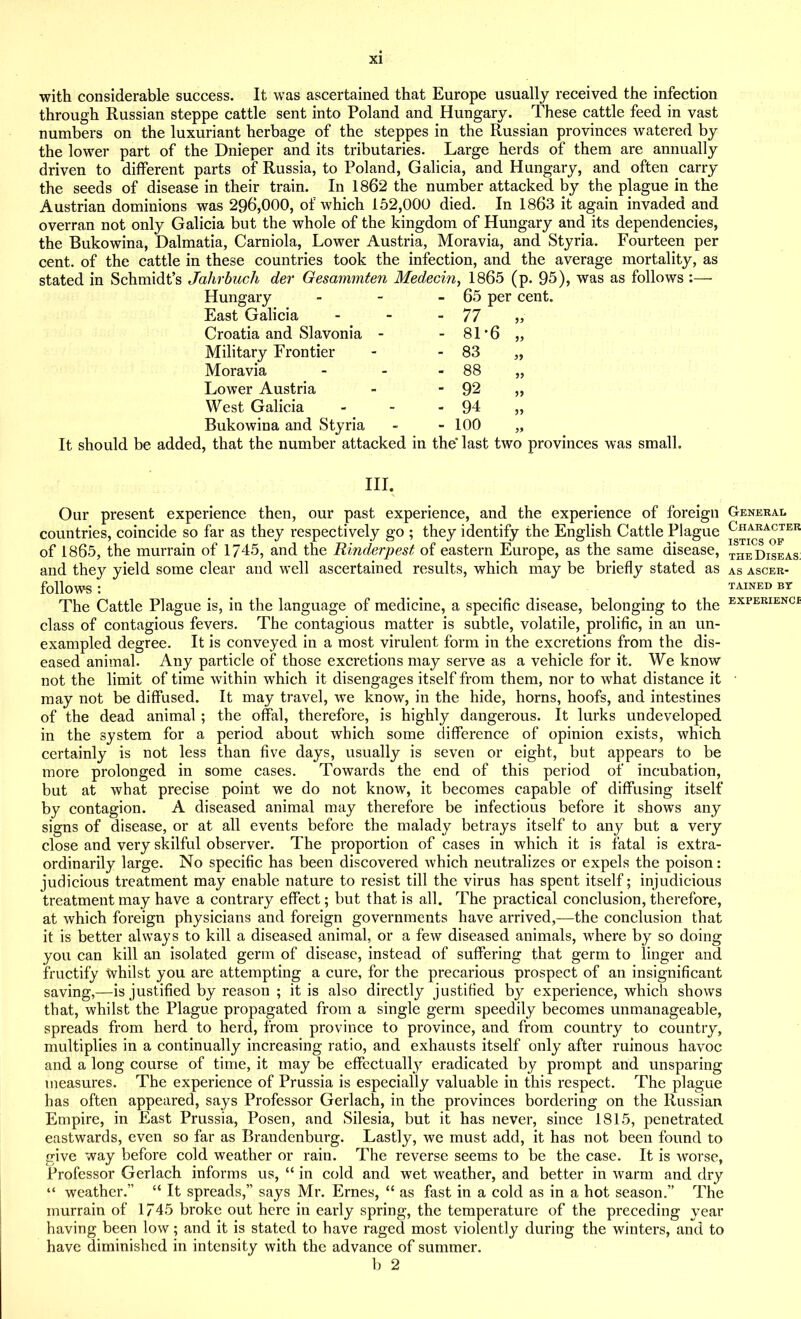 with considerable success. It was ascertained that Europe usually received the infection through Russian steppe cattle sent into Poland and Hungary. These cattle feed in vast numbers on the luxuriant herbage of the steppes in the Russian provinces watered by the lower part of the Dnieper and its tributaries. Large herds of them are annually driven to different parts of Russia, to Poland, Galicia, and Hungary, and often carry the seeds of disease in their train. In 1862 the number attacked by the plague in the Austrian dominions was 296,000, of which 152,000 died. In 1863 it again invaded and overran not only Galicia but the whole of the kingdom of Hungary and its dependencies, the Bukowina, Dalmatia, Carniola, Lower Austria, Moravia, and Styria. Fourteen per cent, of the cattle in these countries took the infection, and the average mortality, as stated in Schmidt’s Jalirbuch der Gesammten Medecin, 1865 (p. 95), was as follows :— Hungary - 65 per cent. East Galicia - 77 „ Croatia and Slavonia - - 81-6 „ Military Frontier - 83 „ Moravia - 88 „ Lower Austria - 92 „ West Galicia - 94 „ Bukowina and Styria - 100 „ It should be added, that the number attacked in the' last two provinces was small. III. Our present experience then, our past experience, and the experience of foreign countries, coincide so far as they respectively go ; they identify the English Cattle Plague of 1865, the murrain of 1745, and the Rinderpest of eastern Europe, as the same disease, and they yield some clear and well ascertained results, which may be briefly stated as follows : The Cattle Plague is, in the language of medicine, a specific disease, belonging to the class of contagious fevers. The contagious matter is subtle, volatile, prolific, in an un- exampled degree. It is conveyed in a most virulent form in the excretions from the dis- eased animal. Any particle of those excretions may serve as a vehicle for it. We know not the limit of time within which it disengages itself from them, nor to what distance it may not be diffused. It may travel, we know, in the hide, horns, hoofs, and intestines of the dead animal ; the offal, therefore, is highly dangerous. It lurks undeveloped in the system for a period about which some difference of opinion exists, which certainly is not less than five days, usually is seven or eight, but appears to be more prolonged in some cases. Towards the end of this period of incubation, but at what precise point we do not know, it becomes capable of diffusing itself by contagion. A diseased animal may therefore be infectious before it shows any signs of disease, or at all events before the malady betrays itself to any but a very close and very skilful observer. The proportion of cases in which it is fatal is extra- ordinarily large. No specific has been discovered which neutralizes or expels the poison: judicious treatment may enable nature to resist till the virus has spent itself; injudicious treatment may have a contrary effect; but that is all. The practical conclusion, therefore, at which foreign physicians and foreign governments have arrived,—the conclusion that it is better always to kill a diseased animal, or a few diseased animals, where by so doing you can kill an isolated germ of disease, instead of suffering that germ to linger and fructify whilst you are attempting a cure, for the precarious prospect of an insignificant saving,—is justified by reason ; it is also directly justified by experience, which shows that, whilst the Plague propagated from a single germ speedily becomes unmanageable, spreads from herd to herd, from province to province, and from country to country, multiplies in a continually increasing ratio, and exhausts itself only after ruinous havoc and a long course of time, it may be effectually eradicated by prompt and unsparing measures. The experience of Prussia is especially valuable in this respect. The plague has often appeared, says Professor Gerlach, in the provinces bordering on the Russian Empire, in East Prussia, Posen, and Silesia, but it has never, since 1815, penetrated eastwards, even so far as Brandenburg. Lastly, we must add, it has not been found to give way before cold weather or rain. The reverse seems to be the case. It is worse, Professor Gerlach informs us, “ in cold and wet weather, and better in warm and dry “ weather.” “ It spreads,” says Mr. Ernes, “ as fast in a cold as in a hot season.” The murrain of 1745 broke out here in early spring, the temperature of the preceding year having been low; and it is stated to have raged most violently during the winters, and to have diminished in intensity with the advance of summer. b 2 Generae Character istics OP the Diseas; AS ASCER- TAINED BT EXPERIENCI