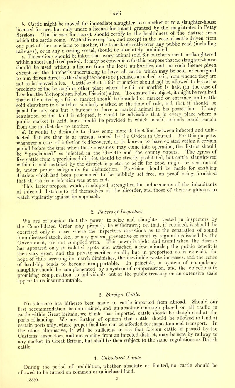 b. Cattle might be moved for immediate slaughter to a market or to a slaughter-house licensed for use, but only under a license for transit granted by the magistrates in Petty Sessions. The license for transit should certify to the healthiness of the district from which the cattle come. With this exception, and except in the case of cattle driven from one part of the same farm to another, the transit of cattle over any public road (including railways), or in any coasting vessel, should be absolutely prohibited. c. Precautions should be taken that every animal sold for butcher’s meat be slaughtered within a short and fixed period. It may be convenient for this purpose that no slaughter-house should be used without a license from the local authorities, and no such license given except on the butcher’s undertaking to have all cattle which may be sold or consigned to him driven direct to the slaughter-house or premises attached to it, from whence they are not to be moved alive. Cattle sold at a fair or market should not be allowed to leave the precincts of the borough or other place where the fair or market is held (in the case of London, the Metropolitan Police District) alive. To ensure this object, it might be required that cattle entering a fair or market should be branded or marked on entrance, and cattle sold elsewhere to a butcher similarly marked at the time of sale, and that it should be penal for any one but a butcher to have a marked animal in his possession. If any regulation of this kind is adopted, it would be advisable that in every place where a public market is held, lairs should be provided in which unsold animals could remain from one market day to another. . d. It would be desirable to draw some more distinct line between infected and unin- fected districts than is at present traced by the Orders in Council. For this purpose, whenever a case of infection is discovered, or is known to have existed within a certain period before the time when these measures may come into operation, the district should be “proclaimed” as infected in the Gazette and the county papers. The egress of live cattle from a proclaimed district should be strictly prohibited, but cattle slaughtered^ within it and certified by the district inspector to be fit for food might be sent out of it, under proper safeguards for disinfection. Provision should be made for enabling districts which had been proclaimed to be publicly set free, on proof being furnished that all risk from infection was at an end. _ This latter proposal wcTuld, if adopted, strengthen the inducements of the inhabitants of infected districts to rid themselves of the disorder, and those of their neighbours to watch vigilantly against its approach. 2. Powers of Inspectors. We are of opinion that the power to seize and slaughter vested in inspectors by the Consolidated Order may properly be withdrawn; or, that, if retained, it should be exercised only in cases where the inspector’s directions as to the separation of sound from diseased stock, &c., or any general preventive or sanitary regulations issued by the Government, are not complied with. This power is right and useful when the disease has appeared only at isolated spots and attacked a few animals ; the public benefit is then very great, and the private sacrifice small; but in proportion as it extends, the hope of thus arresting its march diminishes, the inevitable waste increases, and the sense of hardship tends to become insupportable. In principle, a system of compulsory slaughter should be complemented by a system of compensation, and the objections to promising compensation to individuals out of the public treasury on an extensive scale appear to us insurmountable. 3. Foreign Cattle. No reference has hitherto been made to cattle imported from abroad. Should our first recommendation be entertained, and an absolute embargo placed on all traffic in cattle within Great Britain, we think that imported cattle should be slaughtered at the ports of landing. We are further of opinion that cattle should be allowed to land at certain ports only, where proper facilities can be afforded for inspection and tianspoit. In the other alternative, it will be sufficient to say that foreign cattle, if passed by the Customs’ inspectors, and not coming from an infected district, may be sent by railway to any market in Great Britain, but shall be then subject to the same regulations as British cattle. 4. Uninclosed Lands. During the period of prohibition, whether absolute or limited, no cattle should be allowed to be turned on common or uninclosed land. 13530. c