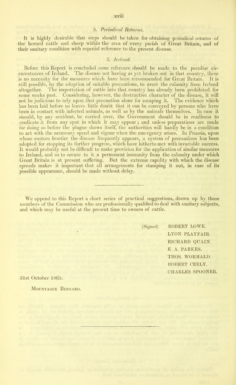 5. Periodical Returns. It is highly desirable that steps should be taken for obtaining periodical returns of the horned cattle and sheep within the area of every parish of Great Britain, and of their sanitary condition with especial reference to the present disease. 6. Ireland. Before this Report is concluded some reference should be made to the peculiar cir- cumstances of Ireland. The disease not having as yet broken out in that country, there is no necessity for the measures which have been recommended for Great Britain. It is still possible, by the adoption of suitable precautions, to avert the calamity from Ireland altogether. The importation of cattle into that country has already been prohibited for some weeks past. Considering, however, the destructive character of the disease, it will not be judicious to rely upon that precaution alone for escaping it. The evidence which has been laid before us leaves little doubt that it can be conveyed by persons who have been in contact with infected animals, as well as by the animals themselves. In case it should, by any accident, be carried over, the Government should be in readiness to eradicate it from any spot in which it may appear; and unless preparations are made for doing so before the plague shows itself, the authorities will hardly be in a condition to act with the necessary speed and vigour when the emergency arises. In Prussia, upon whose eastern frontier the disease frequently appears, a system of precautions has been adopted for stopping its further progress, which have hitherto met with invariable success. It would probably not be difficult to make provision for the application of similar measures to Ireland, and so to secure to it a permanent immunity from the calamity under which Great Britain is at present suffering. But the extreme rapidity with which the disease spreads makes it important that all arrangements for stamping it out, in case of its possible appearance, should be made without delay. We append to this Report a short series of practical suggestions, drawn up by those members of the Commission who are professionally qualified to deal with sanitary subjects, and which may be useful at the present time to owners of cattle. 31st October 1865. (Signed) ROBERT LOWE. LYON PLAYFAIR. RICHARD QUAIN. E. A. PARKES. THOS. WORMALD. ROBERT CEELY. CHARLES SPOONER. Mountague Bernard.