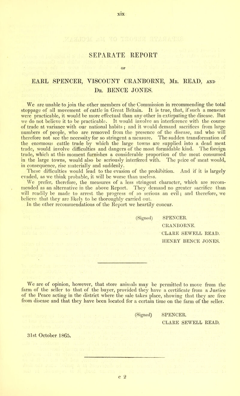 SEPARATE REPORT OF EARL SPENCER, VISCOUNT CRANBORNE, Mr. READ, and Dr. BENCE JONES. We are unable to join the other members of the Commission in recommending the total stoppage of all movement of cattle in Great Britain. It is true, that, if such a measure were practicable, it would be more effectual than any other in extirpating the disease. But we do not believe it to be practicable. It would involve an interference with the course of trade at variance with our national habits ; and it would demand sacrifices from large numbers of people, who are removed from the presence of the disease, and who will therefore not see the necessity for so stringent a measure. The sudden transformation of the enormous cattle trade by which the large towns are supplied into a dead meat trade, would involve difficulties and dangers of the most formidable kind. The foreign trade, which at this moment furnishes a considerable proportion of the meat consumed in the large towns, would also be seriously interfered with. The price of meat would, in consequence, rise materially and suddenly. These difficulties would lead to the evasion of the prohibition. And if it is largely evaded, as we think probable, it will be worse than useless. We prefer, therefore, the measures of a less stringent character, which are recom- mended as an alternative in the above Report. They demand no greater sacrifice than will readily be made to arrest the progress of so serious an evil; and therefore, we believe that they are likely to be thoroughly carried out. In the other recommendations of the Report we heartily concur. (Signed) SPENCER. CRANBORNE. CLARE SEWELL READ. HENRY BENCE JONES. We are of opinion, however, that store animals may be permitted to move from the farm of the seller to that of the buyer, provided they have a certificate from a Justice of the Peace acting in the district where the sale takes place, showing that they are free from disease and that they have been located for a certain time on the farm of the seller. (Signed) SPENCER. CLARE SEWELL READ.