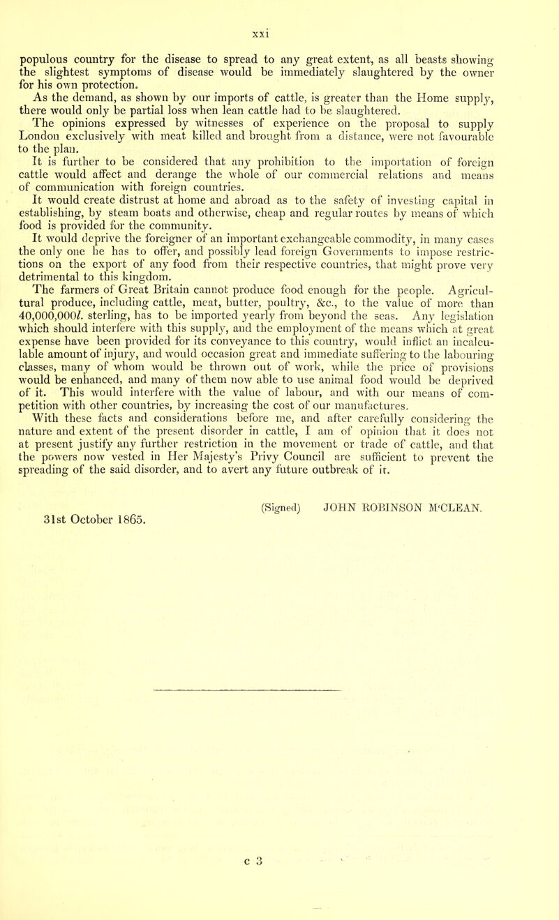 populous country for the disease to spread to any great extent, as all beasts showing the slightest symptoms of disease would be immediately slaughtered by the owner for his own protection. As the demand, as shown by our imports of cattle, is greater than the Home supply, there would only be partial loss when lean cattle had to be slaughtered. The opinions expressed by witnesses of experience on the proposal to supply London exclusively with meat killed and brought from a distance, were not favourable to the plan. It is further to be considered that any prohibition to the importation of foreign cattle would affect and derange the whole of our commercial relations and means of communication with foreign countries. It would create distrust at home and abroad as to the safety of investing capital in establishing, by steam boats and otherwise, cheap and regular routes by means of which food is provided for the community. It would deprive the foreigner of an important exchangeable commodity, in many cases the only one he has to offer, and possibly lead foreign Governments to impose restric- tions on the export of any food from their respective countries, that might prove very detrimental to this kingdom. The farmers of Great Britain cannot produce food enough for the people. Agricul- tural produce, including cattle, meat, butter, poultry, &c., to the value of more than 40,000,0001. sterling, has to be imported yearly from beyond the seas. Any legislation which should interfere with this supply, and the employment of the means which at great expense have been provided for its conveyance to this country, would inflict an incalcu- lable amount of injury, and would occasion great and immediate suffering to the labouring classes, many of whom would be thrown out of work, while the price of provisions would be enhanced, and many of them now able to use animal food would be deprived of it. This would interfere with the value of labour, and with our means of com- petition with other countries, by increasing the cost of our manufactures. With these facts and considerations before me, and after carefully considering the nature and extent of the present disorder in cattle, I am of opinion that it does not at present justify any further restriction in the movement or trade of cattle, and that the powers now vested in Her Majesty’s Privy Council are sufficient to prevent the spreading of the said disorder, and to avert any future outbreak of it. (Signed) JOHN KOBINSON M'CLEAN.